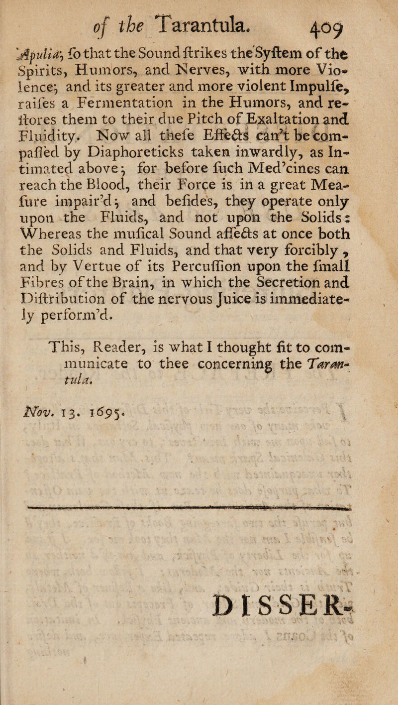 'Apulia? fo that the Sound ftrikes theSyftem of the Spirits, Humors, and Nerves, with more Vio* lence*, and its greater and more violent Impulle, raifes a Fermentation in the Humors, and re- itores them to their due Pitch of Exaltation and Fluidity.. Now all thefe Effe&s can’t he com¬ pared by Diaphoreticks taken inwardly, as In¬ timated above ? for before fuch Med’cines can reach the Blood, their Force is in a great Mea¬ ture impair’d} and belides, they operate only upon the Fluids, and not upon the Solids: Whereas the mulical Sound affe&s at once both the Solids and Fluids, and that very forcibly y and by Vertue of its Percuffion upon the fmali Fibres of the Brain, in which the Secretion and Diftribution of the nervous Juice is immediate¬ ly perform’d. This, Reader, is what I thought fit to com¬ municate to thee concerning the Tarm~ tula, Nov, 13. 1695« v v DISSER