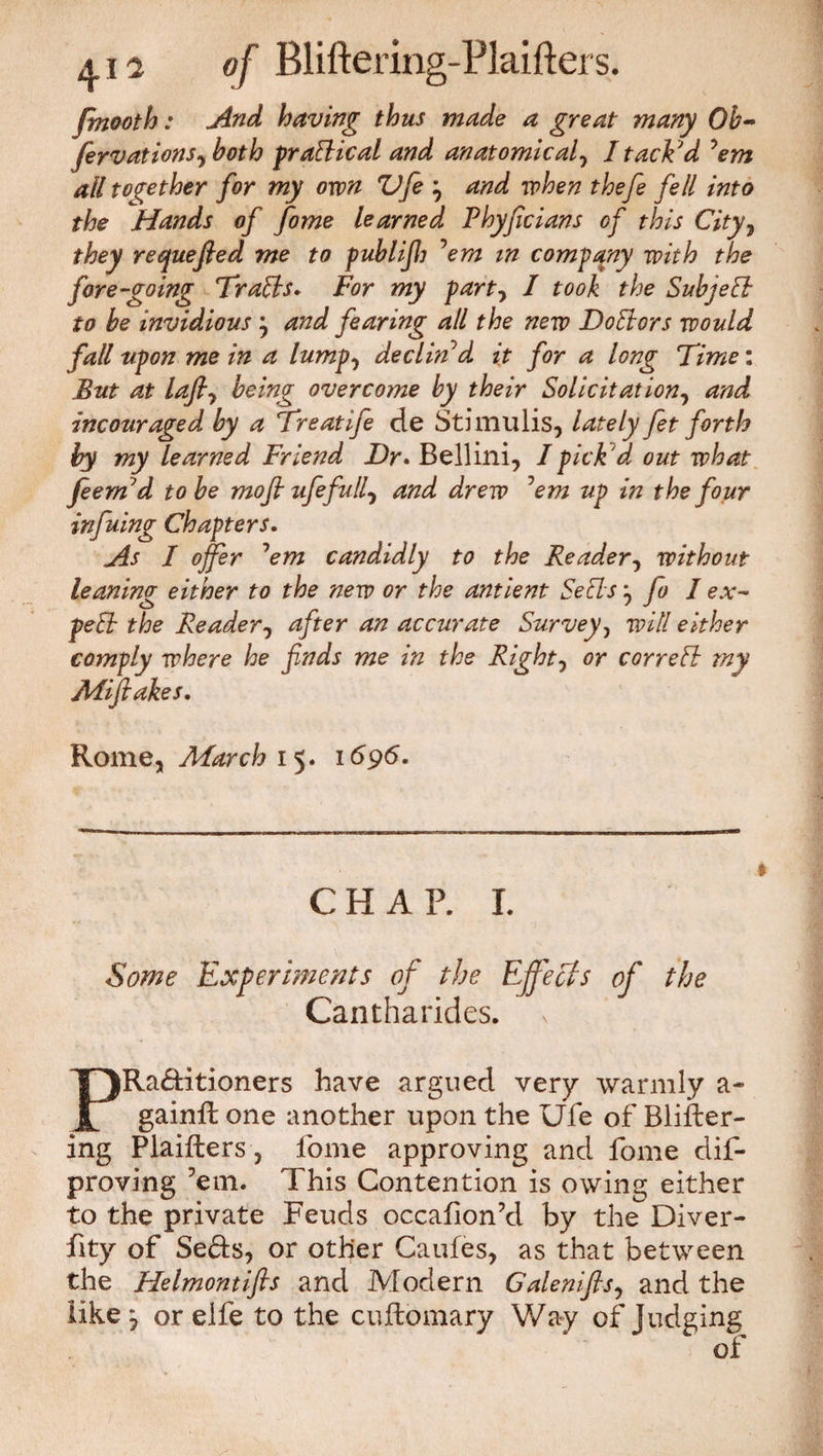 fmooth: And having thus made a great many Ob- ferv at ions, both pr attic al and anatomical, I tacked 'em all together for my own Vfe j and when thefe fell into the Hands of fome learned Phyficians of this City, they requefled me to publif] 'em m company with the fore-going Trails» For my party I took the Subject to be invidious j and fearing all the new Doctors would fall upon me in a lumpy declin'd it for a long Time: But at lafty being overcome by their Solicit at iony and incouraged by a Freatife de Stimulis, lately fet forth by my learned Friend Dr. Bellini, I pick 'd out what feem'd to be mofi ufefully and drew 'em up in the four infuing Chapters. As I offer 'em candidly to the Readery without leaning either to the new or the antient Sells y fo I ex¬ pelt the Readery after an accurate Survey, will either comply where he finds me in the Righty or correlt my Aiifiakes. Rome, March 15. 1696. CHAP. I. Some Experiments of the Effects of the Cantharides. PRa&itioners have argued very warmly a- gainft one another upon the Ufe of Blifter- ing Plaifters, fome approving and fome dis¬ proving ’em. This Contention is owing either to the private Feuds occafion’d by the Diver¬ sity of Se&s, or other Caufes, as that between the Helmontifts and Modern Galeniftsy and the like y or elfe to the cuftomary Way of Judging “ of