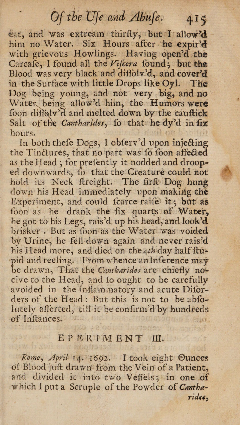 eat, and was extream thirfty, but I allow’d him no Water. Six Hours after he expir’d with grievous Howlings. Having open’d the Carcafe, I found all the Vifcera founds bitt the Blood was very black and diflolv’d, and cover’d in the Surface with little Drops like Oyl. The Dog being young, and not very big, and no Water being allow’d him, the Humors were foon diuhlv’d and melted down by the eauftiek Salt of tne Cantharides, fo that he dy’d in fix hours. In boththefe Dogs, I obferv’d upon injefting the TinHures, that no part was fo foon affefted as the Head } for prefently it nodded and droop¬ ed downwards, fo that the Creature could not hold its Neck ftreight. The firfi: Dog hung down his Head immediately upon making the Experiment, and could fcarce raile it ^ but as foon as he drank the fix quarts of Water, he got to his Legs, rais’d up his head, and look’d brisker . But as foon as the Water was voided by Urine, he fell down again and never rais’d his Head more, and died on the 4 fh day half flu- pid and reeling. From whence an Inference may be drawn, That the Cantharides are chiefly no¬ cive to the Head, and lo ought to be carefully avoided in the inflammatory and acute Difor- ders of the Head : But this is not to be abfb- Iutely aflerted, till it be confirm'd by hundreds of Inftances. E P E R I M E N T III. Rome, April 14. 1692. I took eight Ounces of Blood juft drawn from the Vein of a Patient, arid divided it into two Vefiels:, in one of which I put a Scruple of the Powder of Cantha¬ ride*^