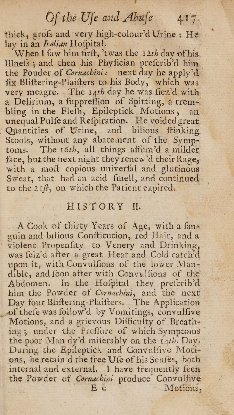 thick, grofs and very high-colour’d Urine : He lay in an Italian Hoipital. When I law him firft, ’twas the nth day -of his Illnefs and then his Phylician prefcrib’d him the Pouder of Cornachini; next day he apply \i fix Bliftering-Plaifters to his Body, which was very meagre. The 14th day he was llez'd with a Delirium, a fuppreffion of Spitting, a trem¬ bling in the Flefh, Epileptick Motions, an unequal Pulfe and Refpiration. He voided great Quantities of Urine, and bilious Blinking Stools, without any abatement of the Symp¬ toms. The 16th ^ all things afiitm’d a milder face, but the next night they renew'd their Rage? with a molt copious univerfal and glutinous Sweat, that had an acid fmell, and continued to the 21ft 7 on which the Patient expired* HISTORY JL A Cook of thirty Years of Age, with a fan- guin and bilious Conffiitution, red Hair, and a violent Propenfity to Venery and Drinking, was leiz'd after a great Pleat and Cold catcher upon it, with Convuifions of the lower Man¬ dible, and loon after with Convuifions of the Abdomen. In the Hofpital they prefcribYL him the Pownler of Cornachini, and the next Day four Bliftering-Plaifters. The Application of thefe was followed by Vomitings, convulfive Motions, and a grievous Difficulty of Breath¬ ing j under the Prefilire of which Symptoms the poor Man dy'd miferably on the 142P. Day* During the Epileptick and Convulfive Moti¬ ons, he retain'd the free Ufe of his Senfes, both internal and external. I have frequently feen the Powder of Cornachini produce Convulfive E e Motions,