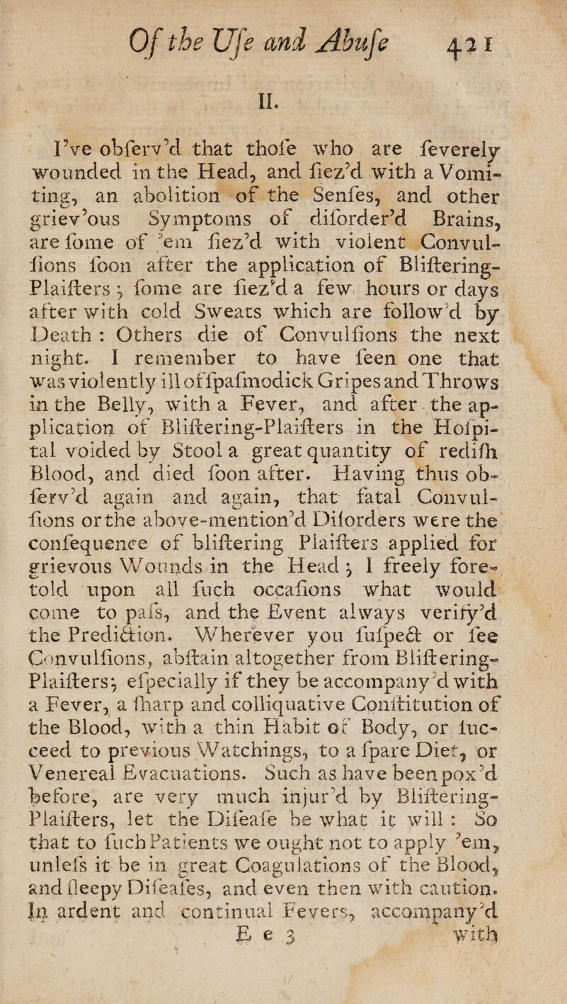 II. I’ve obferv’d that thole who are feverely wounded in the Head, and fiez’d with a Vomi¬ ting, an abolition of the Senfes, and other griev’ous Symptoms of diforder’d Brains, are feme of 'em iiez’d with violent Convul- lions loon after the application of Bliffering- Plaifters *, fome are fiez'd a few hours or days after with cold Sweats which are follow'd by Death : Others die of Convulfions the next night. I remember to have leen one that was violently ill offpafmodick Gripes and Throws in the Belly, with a Fever, and after the ap¬ plication of RliPcering-Plaiffers in the Hospi¬ tal voided by Stool a great quantity of redifh Blood, and died foon after. Having thus ob¬ serv’d again and again, that fatal Convul¬ fions orthe above-mention’d Dilorders were the confequenc-e of bliftering Plaifters applied for grievous Wounds in the Head ^ 1 freely fore¬ told upon all fuch occafions what would come to pals, and the Event always verity’d the Prediction. Wherever you fufpeCt or fee Convulfions, abftain altogether from Bliftering- Plaifters*, efpecially if they be accompany d with a Fever, a fharp and colliquative Conlfitution of the Blood, with a thin Habit of Body, or luc- ceed to previous Watchings, to a fpare Diet, or Venereal Evacuations. Such as have been poxd before, are very much injur’d by Bliftering- Plaifters, let the Difeafe be what it will : So that to fuch Patients we ought not to apply ’em, unlefs it be in great Coagulations of the Blood, andfleepy Difeaies, and even then with caution. In ardent and continual Fevers, accompany’d E e 3 with