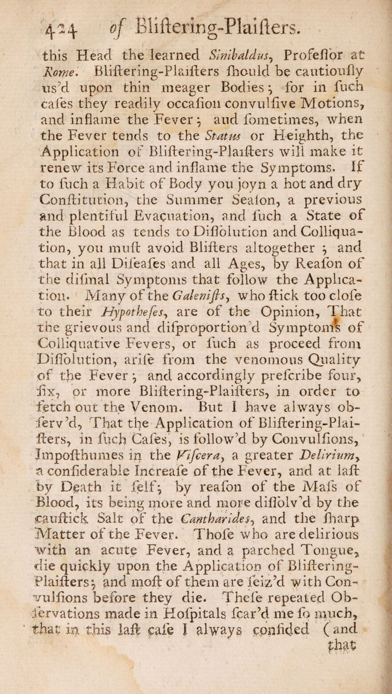 this Head the learned Slnibaldus, Profeflor at Rome. Bliftering-Pkifters ihould he cautioufiy us'd upon thin meager Bodies \ for in fuch cafes they readily occaliou convulfive Motions, and inflame the Fever and fometimes, when the Fever tends to the Status or Heighth, the Application of Bliftering-Plaifters will make it renew its Force and inflame the Symptoms. If to fuch a Habit of Body you joyn a hot and dry Conftitution, the Summer Sealon, a previous and plentiful Evacuation, and fuch a State of the Blood as tends to Diflolution and Colliq.ua- tion, you mnft avoid Blifters altogether ; and that in all Difeafes and all Ages, by Reafon of the difinal Symptoms that follow the Applica¬ tion. Many of the Galenifls, who Rick too clofe to their Hypothecs, are of the Opinion, That the grievous and difproportion d Symptom* of Colliquative Fevers, or fuch as proceed from Diflolution, arife from the venomous Quality of the Fever and accordingly prefcribe four, fix, or more Bliftering-Plaifters, in order to fetch out the Venom. But I have always ob- ferv’d, That the Application of Bliftering-Plai¬ fters, in fuch Cafes, is follow’d by Convulsions, Impofthumes in the Kifcera, a greater Delirium, a conflderabie Increafe of the Fever, and at laft by Death it feifj by reafon of the Mafs of Blood, its being more and more diflblv'd by the cauftick Salt of the Cantharideand the fharp Matter of the Fever. Thofe who are delirious with an acute Fever, and a parched Tongue, die quickly upon the Application of Bliftering- Plaifters:, and moft of them are feiz’d w ith Con- vulfions before they die. Thefe repeated Ob¬ servations made in Kofpitals fear’d me fq much, ' that in this laft cafe I always confided ( and that