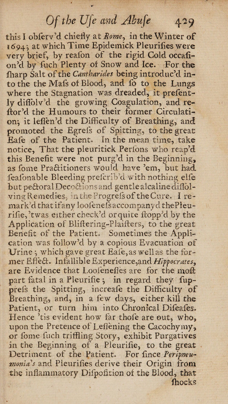 this I obferv’d chiefly at Rome, in the Winter of 1694*, at which Time Epidemick Pleuriiies were very byief, by reafon of the rigid Cold occafi- on’d by fuch Plenty of Snow and Ice. For the fharp Salt of the Cantharides being introduc’d in¬ to the the Mafs of Blood, and fo to the Lungs where the Stagnation was dreaded, it prefent- ly diflolv’d the growing Coagulation, and re- ftor’d the Humours to their former Circulati¬ on^ it leflen’d the Difficulty of Breathing, and promoted the Egrefs of Spitting, to the great Eafe of the Patient. In the mean time, take notice, That the pleuritick Perfons who reap’d this Benefit were not purg’d in the Beginning, as fome Pra&itioners would have ’em, but had feafonable Bleeding prefcrib’d with nothing elfe but pe&oral Deco&ions and gentlealcalinediffol- ving Remedies, intheProgrefsof the Cure. I re¬ mark’d that if any loofenefs accompany d thePleu- rifie,’twas either check’d or quite Propp’d by the Application of Blifbering-Plaifters, to the great Benefit of the Patient. Sometimes the Appli¬ cation was follow’d by a copious Evacuation of Urine } which gave great Eafe, as well as the for¬ mer Effeft. Infallible Experience,and Hippocrates, are Evidence that Looienefies are for the mofi part fatal in a Pleurifie } in regard they fup- prefs the Spitting, increafe the Difficulty of Breathing, and, in a few days, either kill the Patient, or turn him into Chronical Difeafes. Hence ’tis evident how far thofe are out, who, upon the Pretence of Lefiening the Cacochymy, or fome fuch triffling Story, exhibit Purgatives in the Beginning of a Pleurifie, to the great Detriment of the Patient. For lince Peripneu- monia s and Pleuriiies derive their Origin from the inflammatory Difpofition of the Blood, that Blocks