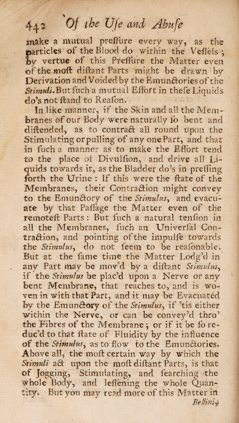 % Of the Ufe and jdhuje make a mutual preffure every way, as the particles of the Bloocl do within the Veflels , hy vertue of this Preffure the Matter even of the molt diflant Parts might be drawn by Derivation and Voided by the Emun&ories of the Stimuli.Butfuch a mutual Effort in thefe Liquids do’s not Hand to Reafon. In like manner, if the Skin and all the Mem¬ branes of our Body were naturally lb bent and d Blended, as to con trad: all round upon the Stimula ting or pulling of any one Part, and that in fuch a manner as to make the Effort tend to the place of Divulfion, and drive all Li¬ quids towards it, as the Bladder do’s in preiling forth the Urine : If this were the flate of the Membranes, their Contraction might convey to the EmunCfory of the Stimulus, and evacu¬ ate by that Paflage the Matter even of the remotefl Parts : But fuch a natural teniion in all the Membranes, fuch an Univerfal Con¬ traction, and pointing of the impulfe towards the Stimulus, do not feem to be reafonable. But at the fame time the Matter Lodg’d in any Part may be mov’d by a diflant Stimulus, if the Stimulus be plac’d upon a Nerve or any bent Membrane, that reaches to, and is wo¬ ven in with that Part, and it may be Evacuated by the Emun&ory of the Stimulus, if Ms either within the Nerve, or can be convey’d thro’ the Fibres of the Membrane } or if it be fo re¬ duc’d to that flate of Fluidity by the influence of the Stimulus, as to flow to the EmunCtories. Above all, the moll certain way by which the Stimuli aCt upon the mofl diflant Parts, is that of Jogging, Stimulating, and fearching the whole Body, and leflening the whole Quan¬ tity. But you may read more of this Matter in Bellini^