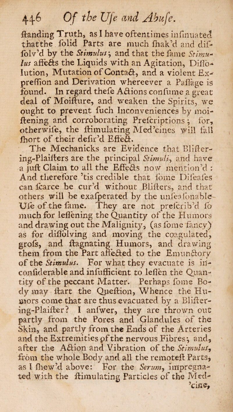 Handing Truth, as I have oftentimes infinua ted that the folid Parts are much fhak’d and dif- folv’d by the Stimulus 7 and that the fame Stimu¬ lus affeds the Liquids with an Agitation, Dilfo-* lution, Mutation of Contad, and a violent Ex- predion and Derivation whereever a Pa 11 age is found. In regard thefe Adions confirme a great deal of Moifture, and weaken the Spirits, we ought to prevent fuch Inconveniences by moi¬ stening and corroborating Prefcriptions 7 for, other wife, the Simulating Medicines will fall fhort of their defir’cl Effed. The Mechanicks are Evidence that Blider- ing-Plailters are the principal Stimuli, and have a juft Claim to all the Effeds now mention'd : And therefore ’tis credible that fome Difeafes can icarce be cur’d without BLiflers, and that others will be exafperatecl by the unie a foil able- Ufe of the fame. They are not prefcrib’d fo much for lefiening the Quantity of the Humors and drawing out the Malignity, (as fome fancy) as for difiolving and moving the coagulated, grofs, and liagnating Humors, and drawing them from the Part affeded to the Emundory of the Stimulus. For what they evacuate is ill- confiderable and infufficient to leflen the Quan¬ tity of the peccant Matter. Perhaps fome Bo¬ dy may Hart the Queftion, Whence the Hu¬ mors come that are thus evacuated by a Blifter- ing-Plaifter? I anfwer, they are thrown out partly from the Pores and Glandules of the Skin, and partly from the Ends of the Arteries and the Extremities pfthe nervous Fibres*, and, after the Adion and Vibration of the Stimulus, from the whole Body and all the remotefi Parts, as I fhew’d above: For the Semm7 impregna¬ ted with the Simulating Particles of the Med- ’cine*