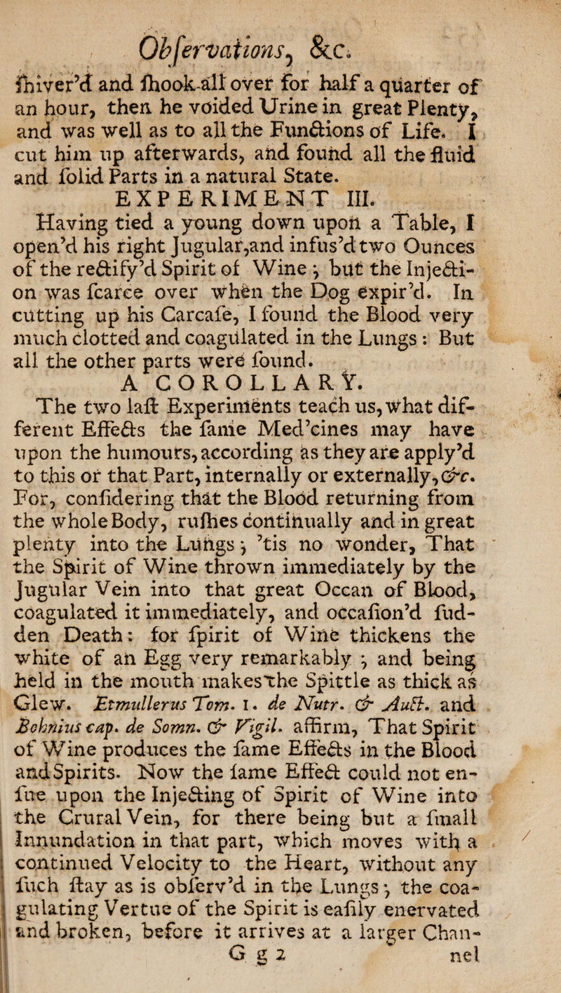 ihiver’ct and fhook all over for half a quarter of an hour, then he voided Urine in great Plenty, and was well as to all the Functions of Life. I cut him up afterwards, and found all the fluid and folid Parts in a natural State. EXPERIMENT III. Having tied a young down upon a Table, I open’d his right Jugular,and infus’d two Ounces of the rectify’d Spirit of Wine \ but the Injecti¬ on was fearce over when the Dog expir’d. In cutting up his Carcafe, I found the Blood very much clotted and coagulated in the Lungs : But all the other parts were found. A COROLLARY. The two laft Experiments teach us, what dif¬ ferent EffeCts the fame Med’cines may have upon the humours, according as they are apply’d to this or that Part, internally or externally,^. For, confidering that the Blood returning from the whole Body, rufhes continually and in great plenty into the Lungs ^ ’tis no wonder. That the Spirit of Wine thrown immediately by the Jugular Vein into that great Ocean of Blood, coagulated it immediately, and occafion’d fud- den Death: for fpirit of Wine thickens the white of an Egg very remarkably ^ and being held in the mouth makesthe Spittle as thick as Glew. Etmullerus Tons, I. de Nutr, & Autt. and Bohnius cap, de Somn. (Sr Vigil, affirm, That Spirit of Wine produces the fame Effects in the Blood and Spirits. Now the lame EffeCt could not en- fne upon the Injecting of Spirit of Wine into the Crural Vein, for there being but a finali Innundation in that part, which moves with a i continued Velocity to the Heart, without any ! fuch ftay as is obferv’d in the Lungs*, the coa- I gulating Vertue of the Spirit is eafily enervated i| Sind broken, before it arrives at a larger Chan-