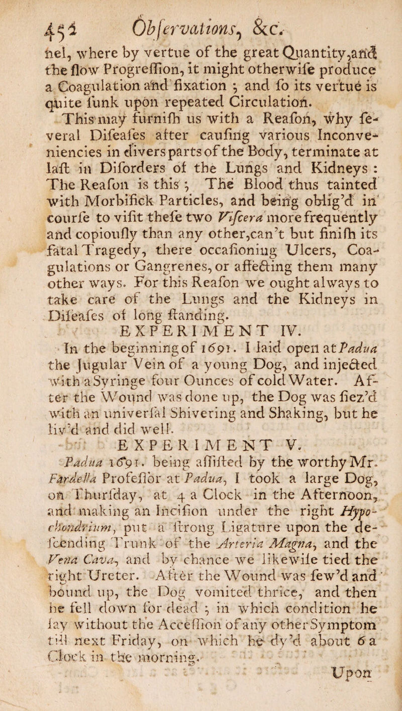 jC f 4 s2 Okf ervations, &C. nel, where by vertue of the great Quantity the flow Progreflion, it might otherwife produce a Coagulation and fixation *, and fo its vertue is quite lunk upon repeated Circulation. This1 may furnifh us with a Reafon, why fe- veral Difeafes after caufing various Inconve- niencies in divers parts of the Body, terminate at lafl in Diforders of the Lungs and Kidneys : The Rea foil is this *, The Blood thus tainted with Morbifick Particles, and being oblig’d in courfe to vifit thefe two Vifceramore frequently and copioufly than any other,can’t but finifti its fatal Tragedy, there occafioniug Ulcers, Coa¬ gulations or Gangrenes,or affeding them many other ways. For this Reafon we ought always to take care of the Lungs and the Kidneys in Difeafes of long Handing. E X P E R I ME N T IV. In the beginning of 1691. I laid open atPadua the Jugular Vein of a young Dog, and injected with a Syringe four Ounces of cold Water. Af¬ ter the Wound was done up, the Dog was fiez’d with an univerfal Shivering and Shaking, but he liv’d and did well. E X P E R I M E NT V. Padua 1 <5*91. being aflifted by the worthy Mr. F&rdeHa Profejflbr at Padua., 1 took a large Dog, on Thurfday, at 4 a Clock in the Afternoon, and making an Iiicifion under the right Hypo¬ chondrium, put a itrong Ligature upon the de- fcending Trunk of the Arteria Magna, and the Vena Cava-, and by chance we like wife tied the riyht Ureter. After the Wound was few’d and ' bound up, the Dog vomited thrice, and then lie fell down for dead \ in which condition he lay without the Accefiion of any other Symptom till next Friday, on which he dy’d about 6 a Clock in the morning. Upon