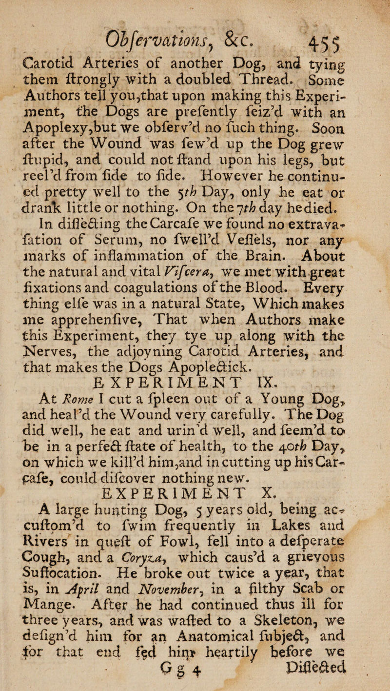 Carotid Arteries of another Dog, and tying them ftrongly with a doubled Thread. Some Authors tell'you,that upon making this Experi¬ ment, the Dogs are prefently feiz’d with an Apoplexy,but we obferv’d no fuch thing. Soon after the Wound was few’d up the Dog grew ftupid, and could not Hand upon his legs, but reel’d from fide to fide. However he continu¬ ed pretty well to the 5th Day, only he eat or drank little or nothing. On the 7th day he died. In differing theCarcafe we found no extrava^ fation of Serum, no fwell’d Veflels, nor any marks of inflammation of the Brain. About the natural and vital Fifcerdy we met with great fixations and coagulations of the Blood. Every thing elfe was in a natural State, Which makes me apprehenfive, That when Authors make this Experiment, they tye up along with the Nerves, the adjoyning Carotid Arteries, and that makes the Dogs Apople&ick. EXPERIMENT IX. At Rome I cut a fpleen out of a Young Dog* and heal’d the Wound very carefully. The Dog did well, he eat and uriTd well, and feem’d to be in a perfect ftate of health, to the 40th Day, on which we kill’d him,and in cutting up hisCar^ pafe, could difcover nothing new. EXPERIMENT X. A large hunting Dog, 5 years old, being ac^ cuftom’d to fwim frequently in Lakes and Rivers in queft of Fowl, fell into a defperate Cough, and a Coryza, which caus’d a grievous Suffocation. He broke out twice a year, that is, in April and November, in a filthy Scab or Mange. After he had continued thus ill for three years, and was wafted to a Skeleton, we defign’d him for an Anatomical fubjeft, and tor that end fed hin* heartily before we G g 4 Diflefted