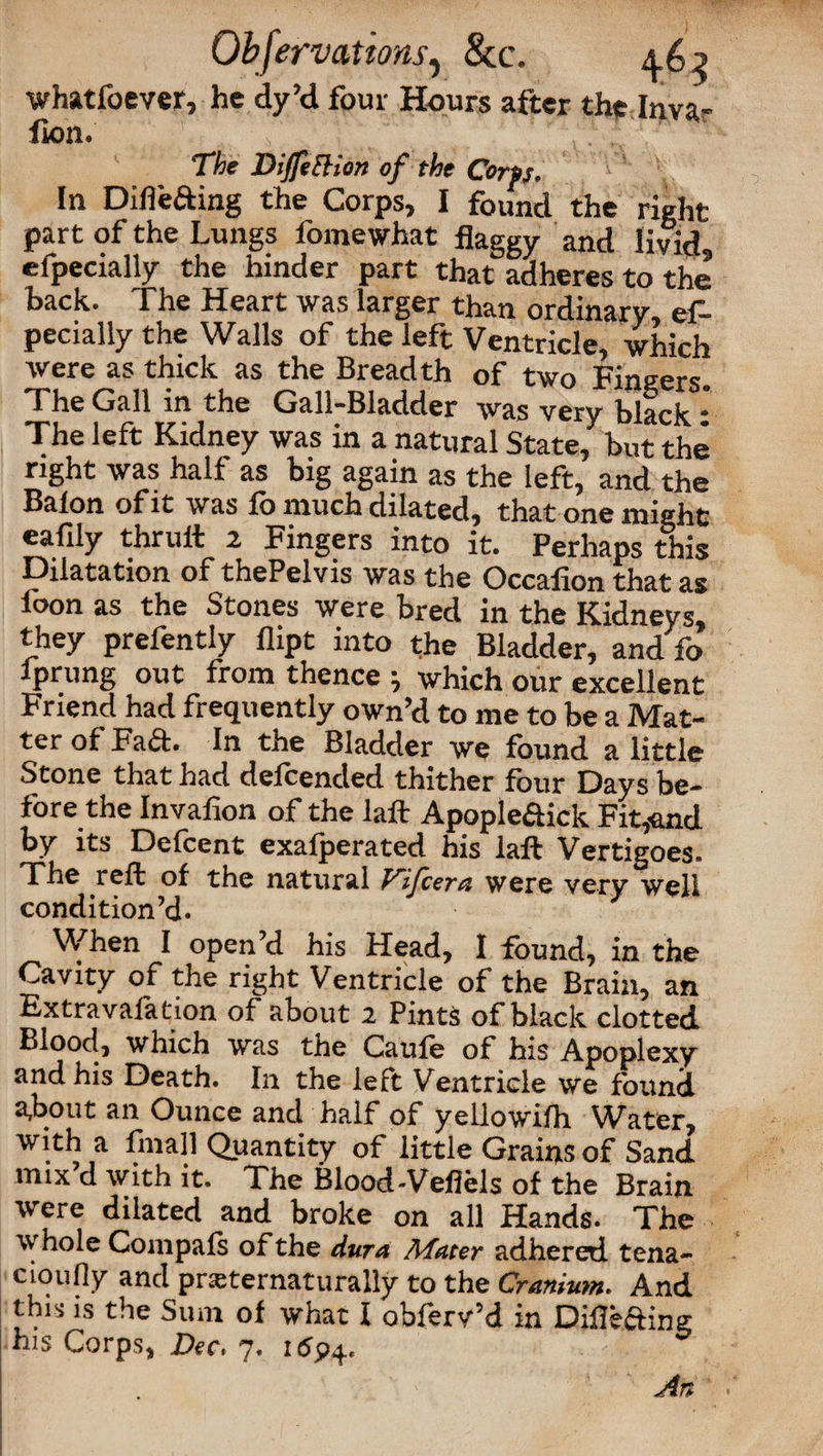 Qbfervations, &c. ^.62 whatfoever, he dy’d four Hours after the Inva- fion. The DiJfefHon of the Corps. In Difi'efting the Corps, I found the right part of the Lungs fomewhat flaggy and livid, efpecially the hinder part that adheres to the back. The Heart was larger than ordinary, ef¬ pecially the Walls of the left Ventricle, which were as thick as the Breadth of two Fingers The Gall in the Gall-Bladder was very black * The left Kidney was in a natural State, but the right was half as big again as the left, and the Balon of it was fo much dilated, that one might eafily thruit 2 Fingers into it. Perhaps this Dilatation of thePelvis was the Occafion that as loon as the Stones were bred in the Kidneys, they prefently flipt into the Bladder, and fo Iprung out from thence ; which our excellent Friend had frequently own’d to me to be a Mat¬ ter of Fad. In the Bladder we found a little Stone that had defeended thither four Days be¬ fore the Invafion of the laft Apople&ick Fit,and by its Defcent exalperated his laft Vertigoes. The reft of the natural Vijcera were very well condition’d. When I open’d his Head, I found, in the Cavity of the right Ventricle of the Brain, an Extravafation of about 2 Pints of black clotted Blood, which was the Caufe of his Apoplexy and his Death. In the left Ventricle we found a,bout an Ounce and half of yellowilh Water, with a fmall Quantity of little Grains of Sand mix’d with it. The Blood-Veflels of the Brain were dilated and broke on all Hands. The whole Compafs of the dura Afater adhered, tena- cioufly and pneternaturally to the Cranium. And this is the Sum of what I obferv’d in Dillefting his Corps, Dec. 7. 169^. An