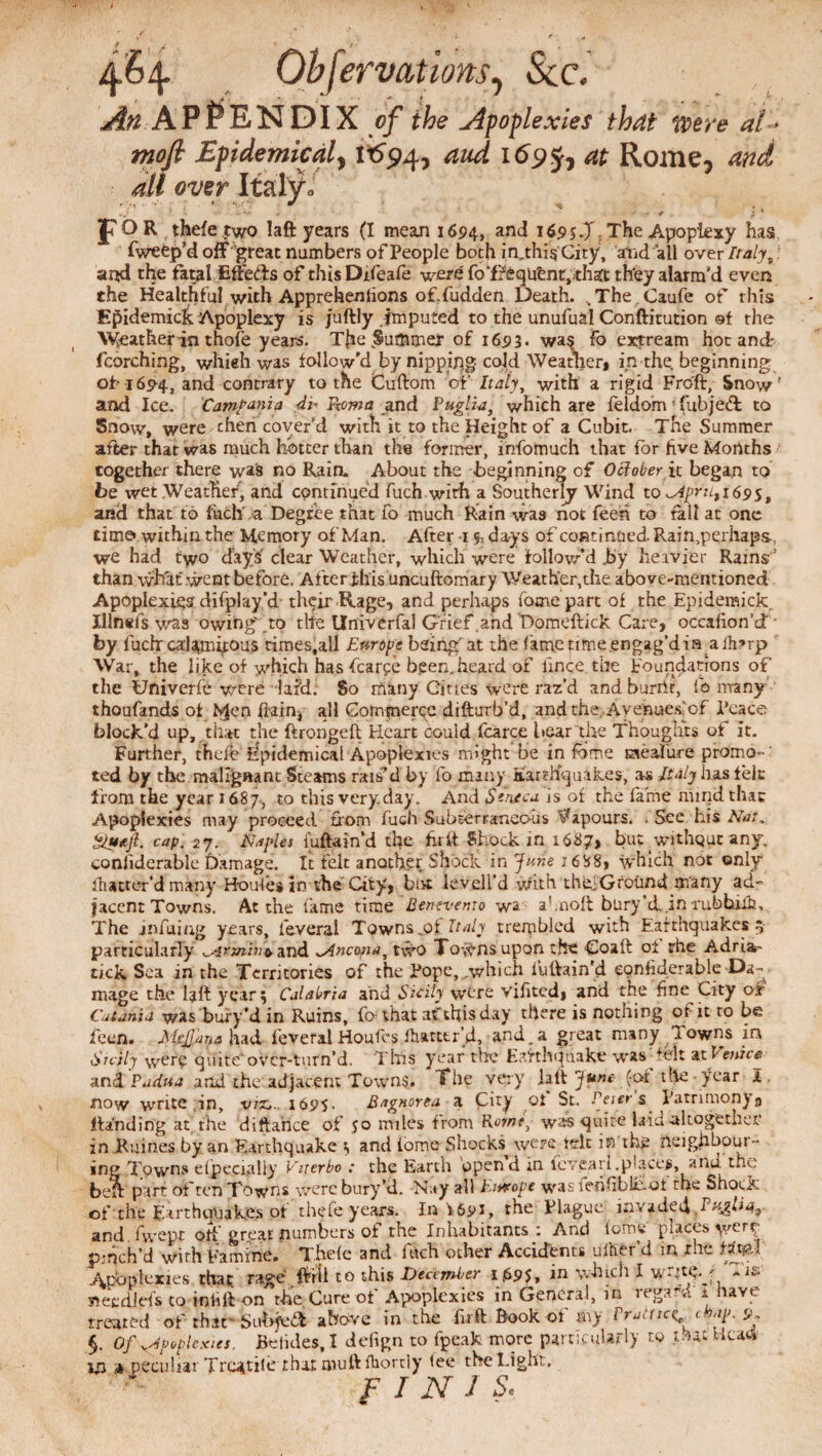 4.64. Obfervations, See. An APPENDIX <?/ & Apoplexies that were at- mofi Epidemical, 11594, 4W 1695, Rome, 4// wer Italy» JTOR thefe two Iaft years (I mean 1694, and 1695 J, The Apoplexy has fweep’d off’great numbers of People both in„thig City, anad all over Italy t) and the fatal Etleds of this Dtfeafe were foTfiqufcnrpthaCt th'ey alarm'd even the Healthful with Appreheniions of.fudden Death. ^The.Caufe of this Epidemick Apoplexy is Juftly imputed to the unufual Conftitution of the Weather in thofe years. Tfre Summer of 1693- was Fo extream hoc and- fcorching, whieh was follow'd by nippipg cold Weather* in the, beginning of 16^4, and contrary to the Cuftom of Italy, with' a rigid Fro'ft, Snow’ and Ice. Campania di* Roma and Puglia, which are feldom! fubjed to Snow, were then cover'd with it to the Height of a Cubit. The Summer after that was much hotter than the former, irrfomuch that for five Months together there was no Rain. About the beginning of October it began to be wet Weather, and continued fuch with a Southerly Wind to ^Apr21,169$, and that to fhch.a Degree that fo much Rain was not feen to fall at one time» within the Memory ofMan. After 1 ^ days of continued. Rain,perhaps. we had two days clear Weather, which were followed.by heavier Rains’ than what went before. After fhis uncuftomary Weather, the above-mentioned Apoplexies difpl ay‘d their Rage, and perhaps fome part of the Epidemick Illnefs was owing' to tlte Univcrfal Grief and Domeftick Care, occafion’d by fuch calamitous times,all Eurcpe being at the fame time .engag'd in aihrrp War, the like of which has fcarpe been, heard of lince the foundations of the Uftiverfe were laMi So many Cities were raz’d andburrtr, fo many thoufands of hjen liainp all Commerce difturb’d, and the;. Ay eiaueslof Peace block'd up, .that the ftrongeft Heart could fcarce bear the Thoughts of it. Further, thefe Epidemical Apoplexies might be in fome taeaiure promo**' ted by the malignant Steams rais'd by fo many Earthquakes, as Italy has tele from the year 1687, to this very.day. And Seneca is of the fame ninjd that Apoplexies may proceed from fuch Subterraneous Vapours. . See his Nat, Qutjl. cap. 27. Naples iuftain’d the hr it Shock in 1687, but without any, conllderable Damage. It felt another Shock in June 2688* which not only flutter'd many H-oules in the City, but levell’d vfith thif Ground many ad¬ jacent Towns. At the fame time Benevento wa ahnolt bury’d in rubhilh. The infuing years, feveral Towns,of Italy trembled with Earthquakes 4 particularly ^rmin^ and ^Ancona, two Towns upon the Coaft oi rhe Adria- tick Sea in the Territories of the Pope, .which iuftain'd eonhderable Da¬ mage the laft year 5 Calabria and Sicily were vifited* and the fine City of Catania was bury’d in Ruins, fo that af this day there is nothing of it to be feen. McJJana had feveral Houfes ffiarttr’d, and. a great many Towns m Srcily w'Cre quite' over-turn’d. This year tin.' Earthquake was folt at Venice- anil Padua and the adjacent Towns. The very ialt June (-of the year I. mow write in, vrz,. 1695. Bngnorea a City ot St. Peters patrimony0 Handing at the diftahee of 50 miles from Rome, w^s quite laid altogether in Raines by an Earthquake t and iome Shocks were felt in the neighbour- ing Tpwns dp easily Viterbo : the Earth opend in fcvcarl.p^ct*^, ana the bea part of ten Towns were bury’d. Nay all htwope was ferifibl&ot thc^Shock of the Earthquakes ot thefe years. In 1691, the Plague, invaded 1 ugliqt and fwepf otf great numbers ot the Inhabitants : And tome places v/tu pinch’d with Famine. Thefe and fitch other Accidents uiher’d in rhe tim Amfoplexies that, rage.ffrii to this December 1 £9$, in which I write.* «eedlefs to inhft on th'e Cure of Apoplexies in General, in regard i have treated of that- Subjvdt above in the fir ft Book of m> Vratttcy chap. 9* §. Of ^Apoplexies, Belides, I deiign to fpeak more particularly to that Head? m a peculiar Tractile that muftfhortly tee the Light, FINIS.