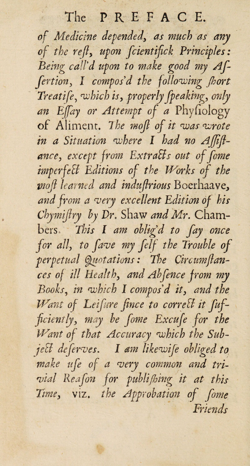 of Medicine depended, as much as any of the rejl, upon fcientifick Principles: Being call'd upon to make good my Af- fertion, I compos'd the following jhort Treatife, which is, properly fpeaking, only an Ejfay or Attempt of a Phyfiology of Aliment, dhe mojl of it nuas wrote in a Situation where I had no Ajjijl- ance, except from ExtraBs out of fame imperfeU Editions of the Works of the vjojl learned and induftrious Boerhaave, and from a very excellent Edition of his Chymijiry hy Dr. Shaw and Mr. Cham¬ bers. This I am oblig'd to fay once for all, to fave my felf the Trouble of perpetual flotations: The Circumflan- ces of ill Health, and Abfence jrom my Books, in which I compos'd it, and the Want of Leif ire fince to correB it fuf- fciently, may be fome Excufe for the Want of that Accuracy which the Sub- jeB de ferves. I am likewife obliged to make ufe of a very common and tri~ wial Reafon for pubUjhing it at this Time, viz. the Approbation of fome Friends