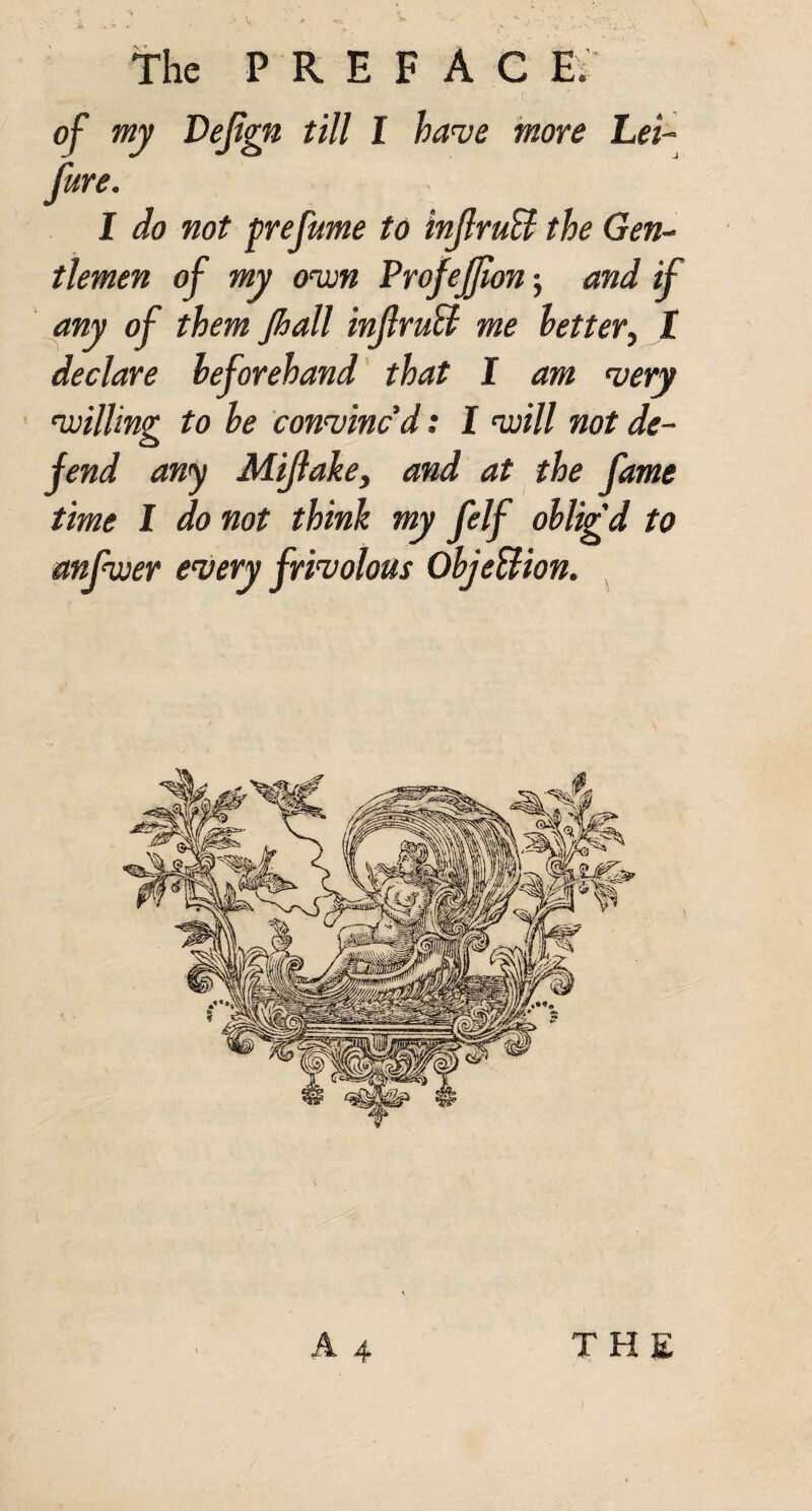 ^ of my JDeJign till I have more Lei~ Jure. I do not prefume to injlruB the Gen-- tlemen of my ovon Profejjum 5 and if any of them Jhall inJlruU me letter, I declare beforehand' that I am very vjilling to be convinc'd: I voill not de¬ fend any Mijlake, and at the fame time I do not think my felf oblig'd to anfwer every frivolous ObjeUion. ^ A 4 the