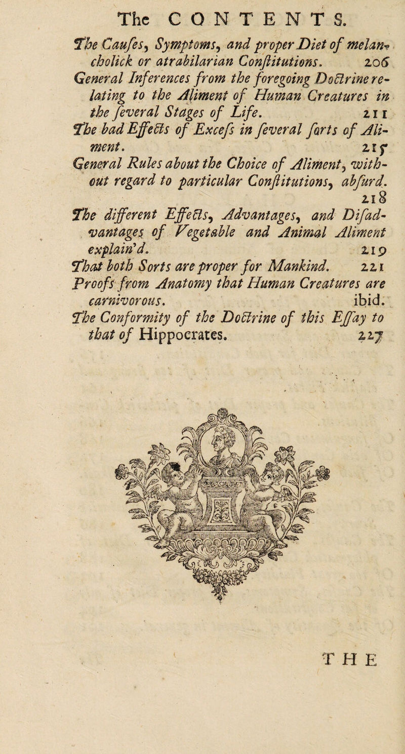 1tbe Caufe$^ Symptoms^ and proper Diet of melan^ > choUck or atrahilarian Conftitutions. zoS General Inferences from the foregoing DoElrine re^ lating to the Aliment of Human Creatures in the feveral Stages of Life. 211 ^he had Effects of Excefs in fever al forts of Ali¬ ment. Zlf General Rules about the Choice of Aliment^ with¬ out regard to particular Conftitutions^ abfurd. 218 ^he different Effells^ Advantages^ and D if ad¬ vantage^ of V3getahle and Animal Aliment CDCplain^d. zip 5lhat both Sorts are proper for Mankind. zzi Proofs from Anatomy that Human Creatures are carnivorous. ibid. ^he Conformity of the DoHrine of this Effay to that of Hippocrates. 2.2J