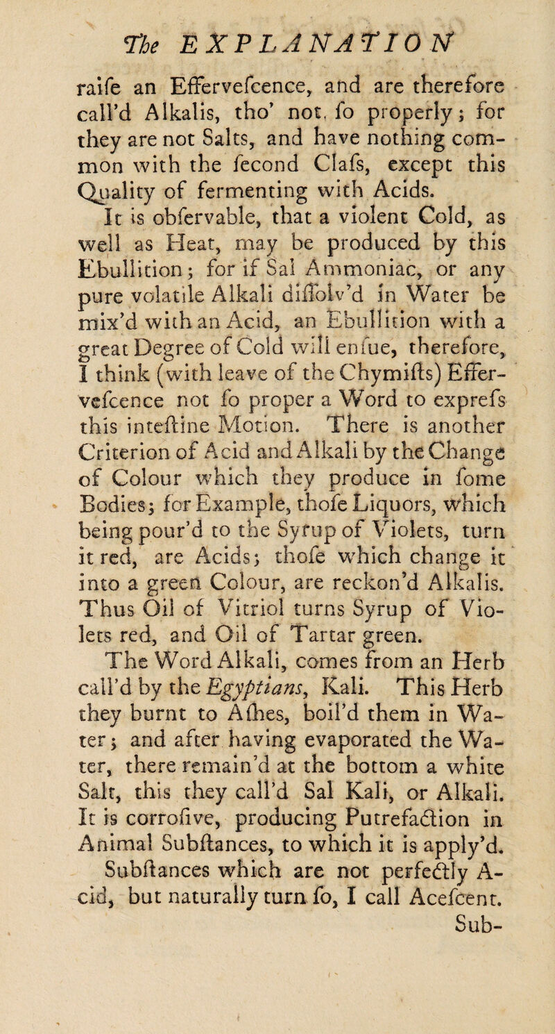 ralfe an EfFervefeence, and are therefore call’d Alkalis, tho’ not. fo properly; for they are not Salts, and have nothing com¬ mon with the fecond Clafs, except this Quality of fermenting with Acids. It is obfervable, that a violent Cold, as well as Fleat, may be produced by this Ebullition; for if Sal Ammoniac, or any pure volatile Alkali dlflolv’d in Water be mix’d with an Acid, an Ebullition with a great Degree of Cold will enfue, therefore, I think (with leave of the Chymifts) EfFer¬ vefeence not fo proper a Word to exprefs this intefliine Motion. There is another Criterion of Acid and Alkali by the Change of Colour which they produce in fome Bodies; for Example, thofe Liquors, which being pour’d to the Syfup of Violets, turn it red, are Acids; thofe w^hich change It into a green Colour, are reckon’d Alkalis. Thus Oil of Vitriol turns Syrup of Vio¬ lets red, and Oil of Tartar green. The Word Alkali, comes from an Herb call’d by the Egyptians, Kali. This Herb they burnt to Afhes, boil’d them in Wa¬ ter ; and after having evaporated the Wa¬ ter, there remain’d at the bottom a white Salt, this they call’d Sal Kali, or Alkali. It is corrofive, producing Putrefadion in Animal Subfiances, to which it is apply’d. Subftances which are not perfedly A- cid, but naturally turn fo, I call Acefeent. Sub-