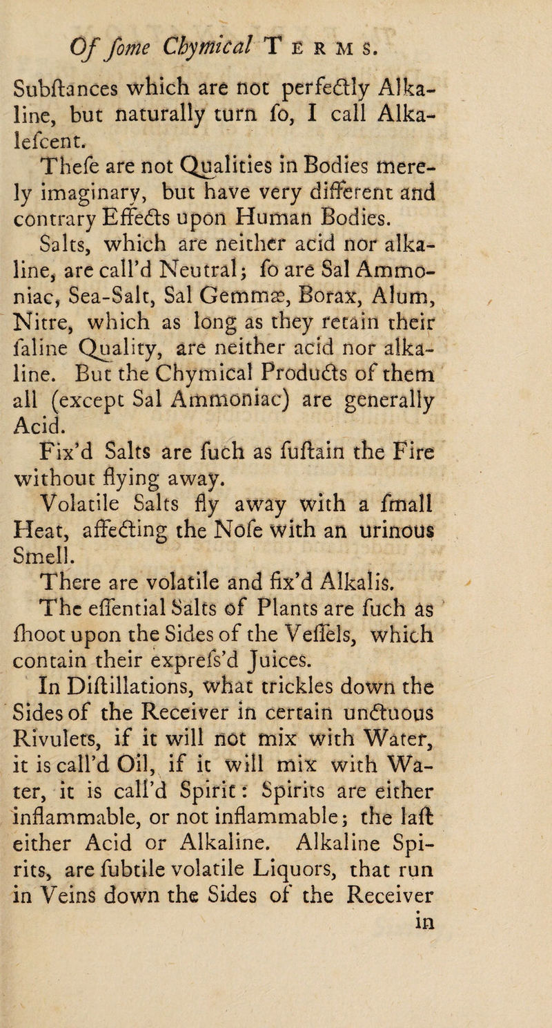 Subftances which are not perfeftly Alka¬ line, but naturally turn fo, I call Alka- lefcent. Thefe are not Qualities in Bodies mere¬ ly imaginary, but have very different and contrary Effeits upon Human Bodies. Salts, which are neither acid nor alka- line^ are call’d Neutral5 fo are Sal Ammo¬ niac, Sea-Salt, Sal Gemm^, Bora^t, Alum, Nitre, which as long as they retain their faline Quality, are neither acid nor alka¬ line. But the Chymical Products of them all (except Sal Ammoniac) are generally Acid. Fix’d Salts are fuch as fuftain the Fire without flying away. Volatile Salts fly away with a fmall Heat, affedting the Nofe with an urinous Smell. There are volatile and fix’d Alkalis. The effential Salts of Plants are fuch as fhoot upon the Sides of the Veffels, which contain their exprefs'd Juices. In Diftillations, what trickles down the Sides of the Receiver in certain undtuous Rivulets, if it will not mix with Water, it is call’d Oil, if it will mix with Wa¬ ter, it is call’d Spirit: Spirits are either inflammable, or not inflammable; the laft either Acid or Alkaline. Alkaline Spi¬ rits, are fubtile volatile Liquors, that run in Veins down the Sides of the Receiver in