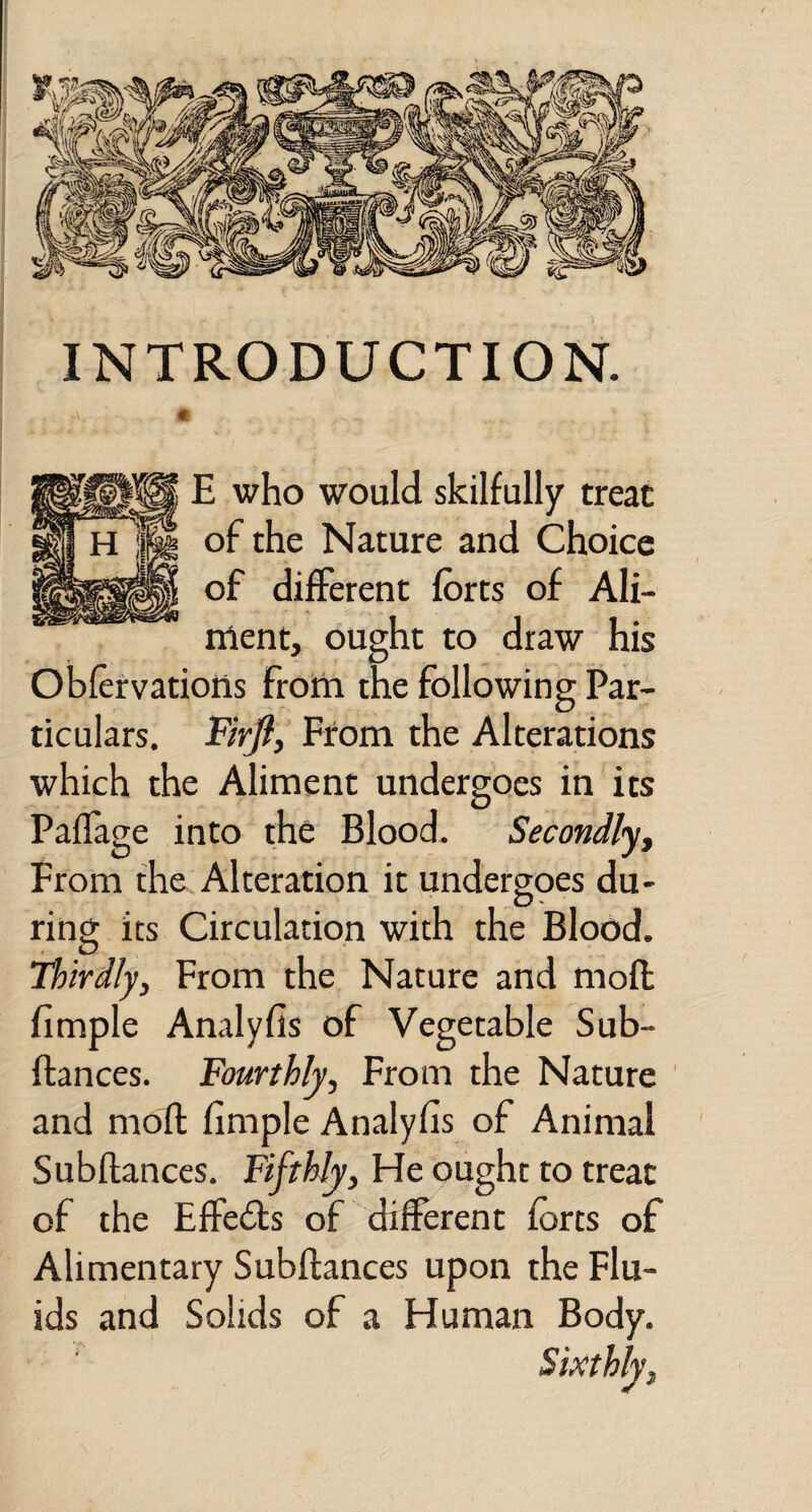 INTRODUCTION. m E who would skilfully treat of the Nature and Choice of different forts of Ali¬ ment, ought to draw his Obfervations from the following Par¬ ticulars. Firfli From the Alterations which the Aliment undergoes in its Paflage into the Blood. Secondlyy From the Alteration it undergoes du¬ ring its Circulation with the Blood, thirdly, From the Nature and moll fimple Analyfis of Vegetable Sub- ftances. Fourthly, From the Nature and moft fimple Analyfis of Animal Subfiances, Fifthly, He ought to treat of the Effedls of different forts of Alimentary Subfiances upon the Flu¬ ids and Solids of a Human Body. Sixthly,