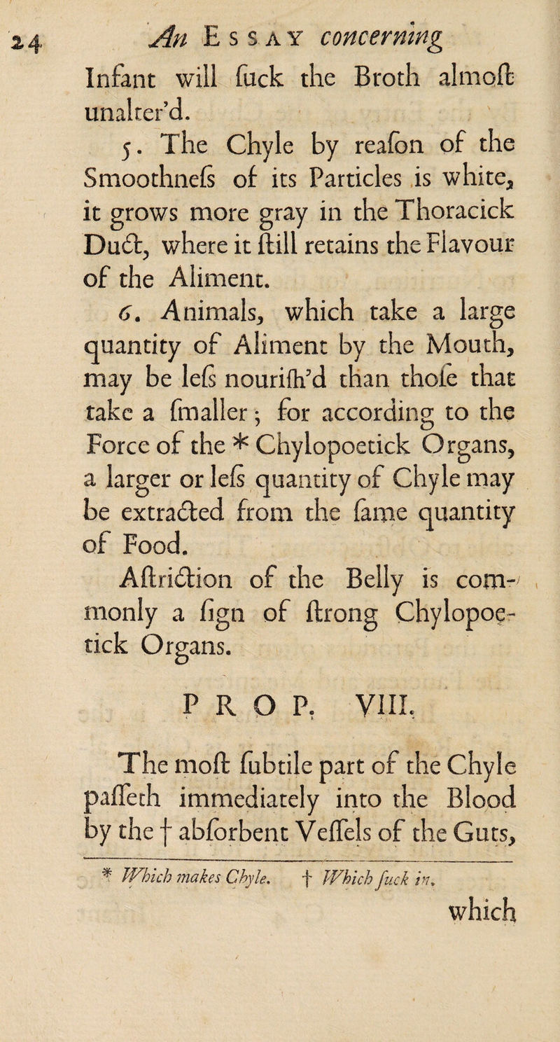 Infant will Euck the Broth almoft; unalter’d. 5. The Chyle by reafon of the Smoothnels of its Particles is white, it grows more gray in the Thoracick Du£t, where it {fill retains the Flavour of the Aliment. 6. Animals, which take a large quantity of Aliment by the Mouth, may be lels nourifh’d than thofe that take a fmaller; for according to the Force of the * Chylopoetick Organs, a larger or lels quantity of Chyle may be extracted from the lame quantity of Food. Aftri£lion of the Belly is com- . monly a fign of ftrong Chylopoe¬ tick Organs. PROP, VIII, The moft fubtile part of the Chyle paffeth immediately into the Blood by the f abfbrbent VelTels of the Guts, ^ Which imkes Chyle, f Which fuck in, which