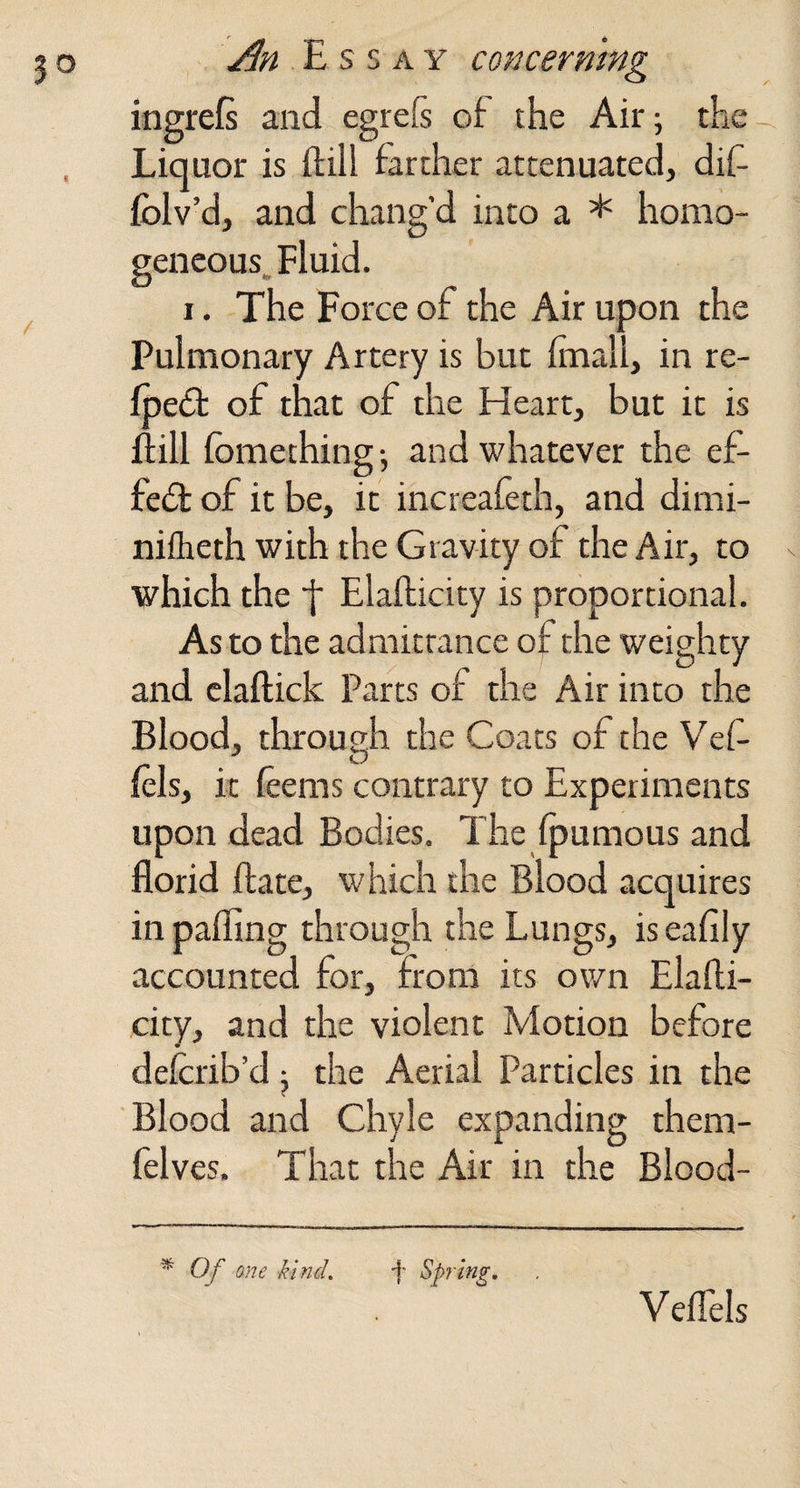 ingrefs and egreE of the Air 5 the Liquor is ftill farther attenuated, dif fblv’d, and chang'd into a * homo¬ geneous. Fluid. I. The Force of the Air upon the Pulmonary Artery is but frnall, in re- fpe£t of that of the Heart, but it is fiill fomething; and whatever the ef- fe£t of it be, it increafeth, and dimi- nifheth with the Gravity of the Air, to which the f Elallicity is proportional. As to the admittance of the weighty and claftick Parts of the Air into the Blood, through the Coats of the Vef- lels, it feems contrary to Experiments upon dead Bodies. The Ipumous and florid ftate, which the Blood acquires in palling through the Lungs, is eafily accounted for, from its own Elalli¬ city, and the violent Motion before delcrib’d j the Aerial Particles in the Blood and Chyle expanding them- felves. That the Air in the Blood- ^ Of me kind, f Spring. Vellels