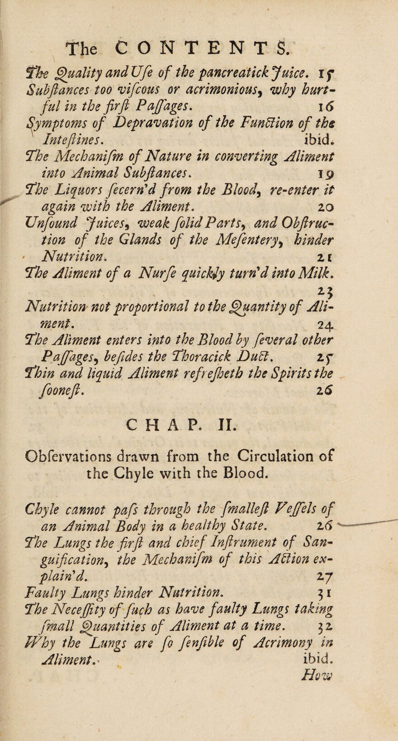 STfe Quality and Ufe of the pancreatick Juice* i f Subftances too *vifcous or acrimonious^ why hurt^ ful in the fir ft Pajfages. i6 ^ymptoms of Depravation of the FunUion of ths Intefines, ' ibid. Fhe Mechanifm of Nature in converting Aliment into Animal Subftances, 19 ^he Liquors fecern'd from the Bloody re-enter it again with the Aliment, 20 Unfound Juices^ weak [olid Parts^ andObftruc^ tion of the Glands of the Mefentery^ hinder ’ Nutrition, 2 c The Aliment of a Nurfe quickly turn'd into Milk, Nutrition' not proportional to the ^antity of Ali¬ ment, 24 The Aliment enters into the Blood by feveral other Pajfages^ beftdes the Thoracick DuEt, if Thin and liquid Aliment refrejhetb the Spirits the fooneft, 2<5 CHAP. II. Obfervations drawn from the Circulation of the Chyle with the Blood. Chyle cannot pafs through the fmalleft Vejfels of an Animal Body in a healthy State, 16 The Lungs the frft and chief Inftrument of San- guificationj the Mechanifm of this Afiion ex¬ plain'd, 27 Faulty Lungs hinder Nutrition, 51 The Necejfity offuch as have faulty Lungs taking /mail Quantities of Aliment at a time, 32 Why the Lungs are fo fenfible of Acrimony in Aliment,^ ibid. How 1