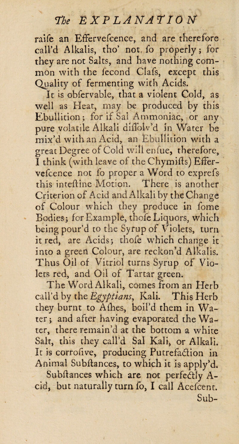 raife an EfFervefcence, and are therefore caird Alkalis, tho’ not, fo properly; for they are not Salts, and have nothing com¬ mon with the fecond Clafs, except this Quality of fermenting with Acids. It is obfervable, that a violent Cold, as well as Heat, may be produced by this Ebullition; for if Sal Ammoniac, or any pure volatile Alkali diffolv’d in Water be mix’d with an Acid, an Ebullition with a great Degree of Cold will enfue, therefore, I think (with leave of the Chymifts) Effer- vefcence not fo proper a Word to exprefs this inteftine Motion. There is another Criterion of Acid and Alkali by the Change of Colour which they produce In fome Bodies; for Example, thofe Liquors, which being pour’d to the Syrup of Violets, turn it red, are Acids; thofe w^hich change it into a green Colour, are reckon’d Alkalis. Thus Oil of Vitriol turns Syrup of Vio¬ lets red, and Oil of Tartar green. The Word Alkali, comes from an Herb caird by the Egyptians, Kali. This Herb they burnt to Aihes, boil’d them in Wa¬ ter; and after having evaporated the Wa¬ ter, there remain’d at the bottom a white Salt, this they call’d Sal Kali, or Alkali. It is corrofive, producing Putrefadion in Animal Subftances, to which it is apply’d. Subdances which are not perfedly A- cid, but naturally turn fo, I call Acefeent. Sub-