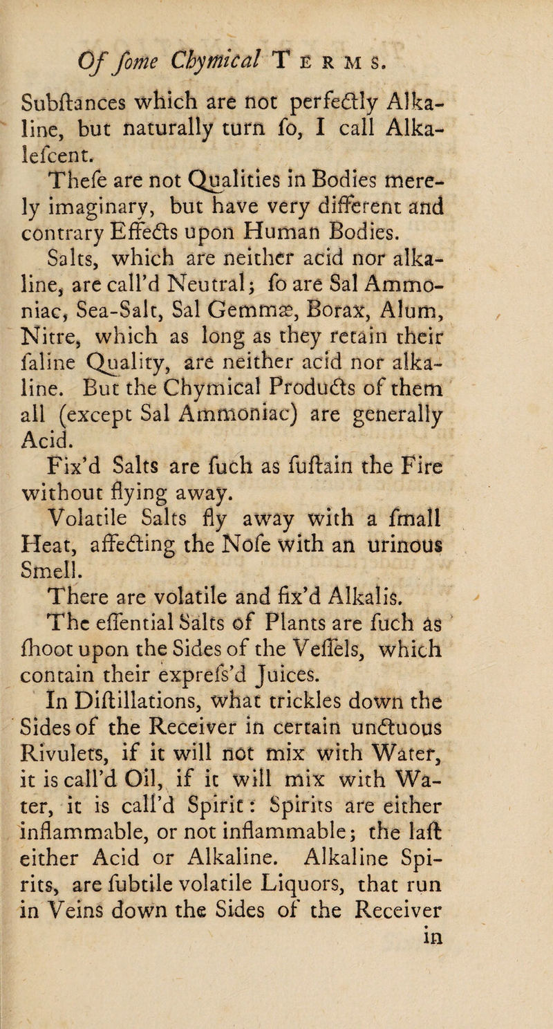 Subftances which are not perfeftly Alka¬ line, but naturally turn fo, I call Alka- lefcent. Thefe are not Qualities in Bodies mere¬ ly imaginary, but have very different and contrary Effedts upon Human Bodies. Salts, which are neither acid nor alka¬ line, arc caird Neutral; fo are Sal Ammo¬ niac, Sea-Salt, Sal Gemm^, Bora^t, Alum, Nitre, which as long as they retain their faline Quality, are neither acid nor alka¬ line. But the Chymical Products of them all (except Sal Ammoniac) are generally Acid. Fix’d Salts are fuch as fuftain the Fire without flying away. Volatile Salts fly away with a fmall Heat, affedling the Nofe with an urinous Smell. There are volatile and fix’d Alkalis. The eflential Salts of Plants are fuch as fhoot upon the Sides of the VelTels, which contain their exprefs’d Juices. In Diflillations, what trickles down the Sides of the Receiver in certain undtuous Rivulets, if it will not mix with Water, it is call’d Oil, if it will mix with Wa¬ ter, it is call’d Spirit: Spirits are either inflammable, or not inflammable; the laft either Acid or Alkaline. Alkaline Spi¬ rits, are fubtile volatile Liquors, that run in Veins down the Sides of the Receiver m