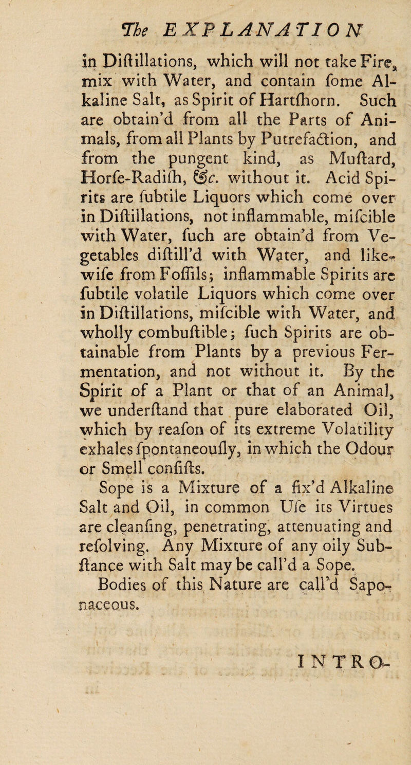 in Diftillatlons, which will not takeFire^^ mix with Water, and contain fome Al¬ kaline Salt, as Spirit of Hartfhorn. Such are obtain’d from all the Parts of Ani¬ mals, from all Plants by Putrefaftion, and from the pungent kind, as Muftard, Horfe-Radifh, without it. Acid Spi¬ rits arc fubtile Liquors which come over in Diftillations, not inflammable, mifcible with Water, fuch are obtain’d from Ve¬ getables diflill’d with Water, and like*^ wife from Foflils; inflammable Spirits arc fubtile volatile Liquors which come over in Diftillations,*mifcible with Water, and wholly combuftible 3 fuch Spirits are ob¬ tainable from Plants by a previous Fer¬ mentation, and not without it. By the Spirit of a Plant or that of an Animal, we underftand that pure elaborated Oil, which by reafon of its extreme Volatility exhales fpontancoufly, in which the Odour or Smell confifts, Sope is a Mixture of a fix’d Alkaline Salt and Oil, in common Ufe its Virtues are cleanfing, penetrating, attenuating and refolving. Any Mixture of any oily Sub- ftance with Salt maybe call’d a Sope. Bodies of this Nature are caird Sapor naceous. INTRO-