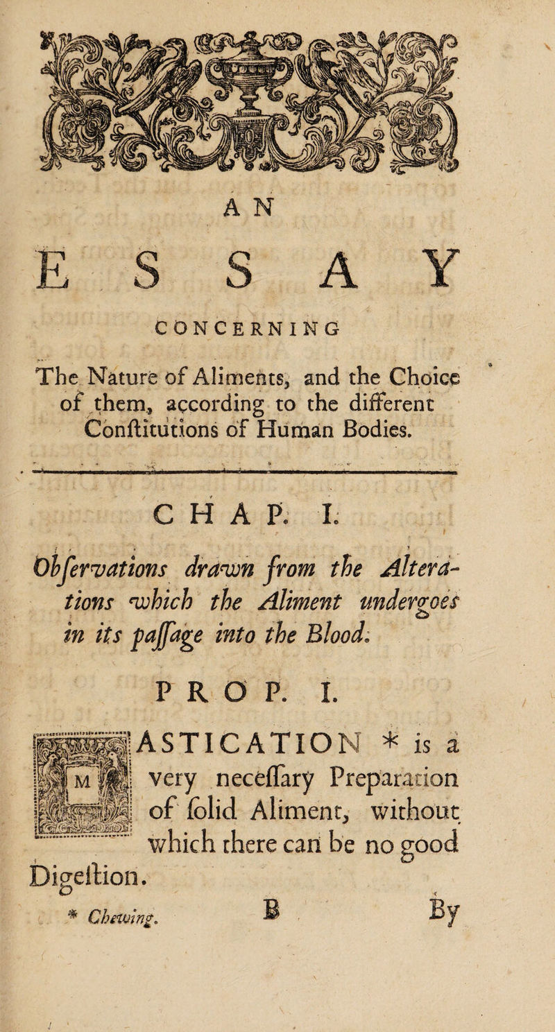 ESSAY CONCERNING The. Nature of Aliments, and the Choice of them, according to the different Conftitiitions of Hiirhan Bodies. CHAP; L r f r * ’ Olfervations dra^n from the Altera¬ tions ‘which the Aliment undergoes O in its paffage into the Blood: PROP. I. ASTICATION * is a very neceflary Preparation of folid. Aliment, without which there can be no good Digellion. * ChiVuing,