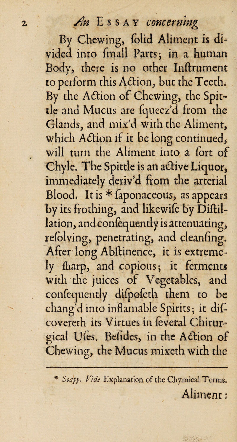 By Chewing, (blid Aliment is di¬ vided into fmall Parts; in a human Body, there is no other Inftrument to perform this A6tion, but the Teeth* By the Adtion of Chewing, the Spit¬ tle and Mucus are fqueez‘d from the Glands, and mix’d with the Aliment, which Adtion if it be long continued^ will turn the Aliment into a fort of Chyle. The Spittle is an adfive Liquor^ immediately deriv’d from the arterial Blood. Itis * foponaceous, as appears by its frothing, and likewifo by Diftil- lation, and confequently is attenuating, refolving, penetrating, and cleanfing. After long Abftinence, it is extreme¬ ly lharp, and copious; it ferments with the juices of Vegetables, and confequently dilpofoth them to be chang’d into inflamable Spirits; it diC- covereth its Virtues in feveral Chirur- gical Ufos. Bcfides, in the Adlion of Chewing, the Mucus mixeth with the ^ Vide Explanation of the Chymical Terms. Aliment i