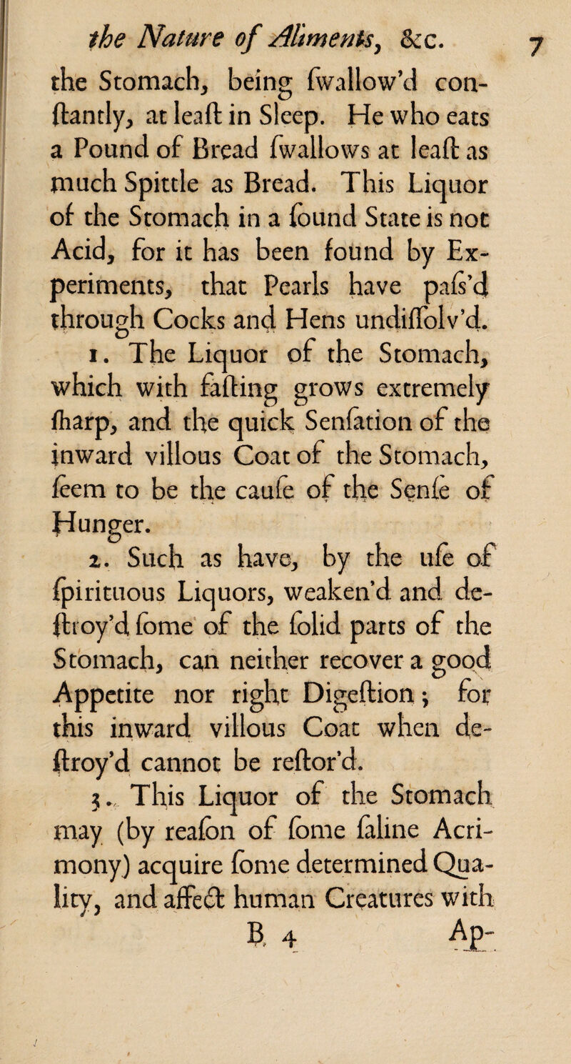 the Stomach, being fwallow’d con- ftantly, at leaft in Sleep. He who eats a Pound of Bread fwallows at leaft as much Spittle as Bread. This Liquor of the Stomach in a found State is not Acid, for it has been found by Ex¬ periments, that Pearls have pafi’d through Cocks and Hens undifTolv’d. 1. The Liquor of the Stomach, which with falling grows extremely fharp, and the quick Senlation of the inward villous Coat of the Stomach, feem to be the caufe of the Senle of Hunger. z. Such as have, by the ufe of fpirituous Liquors, weaken’d and de- ftioy’d fome' of the folid parts of the Stomach, can neither recover a good Appetite nor right Digeftion; for this inward villous Coat when de- ftroy’d cannot be reftor’d. 5. This Liquor of the Stomach may (by reafon of fome faline Acri¬ mony) acquire fome determined Qua¬ lity, and affefl human Creatures with B, 4 Ap -