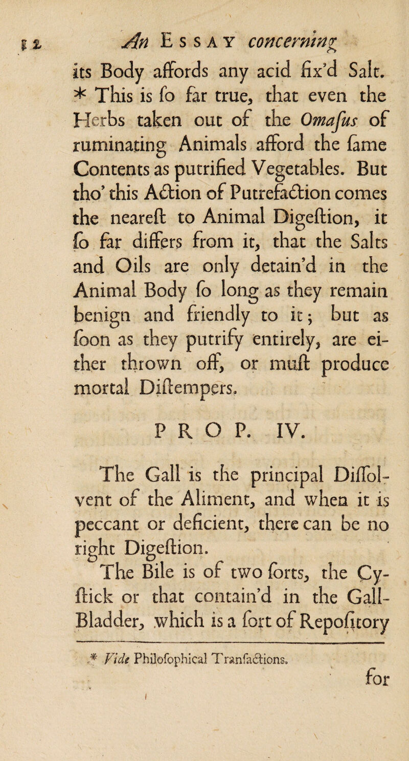 its Body aflfords any acid fix’d Sale. * This is fo far true, that even the Herbs taken out of the Omafus of ruminating Animals afford the fame Contents as putrified Vegetables. But tho’ this Action of Putrefadtion comes the neareft to Animal Digeftion, it fo far differs from it, that the Salts and Oils are only detain’d in the Animal Body fo long as they remain benign and friendly to it; but as fbon as they putrify entirely, are ei¬ ther thrown off, or muft produce mortal Diflempels. PROP. IV. The Gall is the principal Diffol- vent of the Aliment, and when it is peccant or deficient, there can be no right Digeftion. The Bile is of two forts, the Cy- ftick or that contain’d in the Gall- Bladder, .which is a fort of Repofitory Vide Philofophical Trsinfadlions. I for