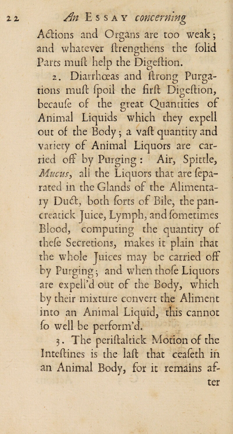 o Actions and Organs are too weak and whatever ftrengthens the folid Parcs mud help the Digeftion. 2. Diarrhoeas and ftrong Purga¬ tions muft fpoi! the firft Digeftion, becaufe of the great Quantities of Animal Liquids which they ex pell out of the Body; a vaft quantity and variety of Animal Liquors are car¬ ried off by Purging : Air, Spittle, Mucus, all the Liquors that are fepa- rated in the Glands of the Alimenta¬ ry Duff, both forts of Bile, the pan- creatick Juice, Lymph, and fometimes Blood, computing the quantity of thefe Secretions, makes it plain that the whole Juices may be carried off by Purging 5 and when thofo Liquors are expell’d out of the Body, which by their mixture convert the Aliment into an Animal Liquid, this cannot fo well be perform’d. 3. The periftaltick Ndotionof the Inteftines is the laft that cealeth in an Animal Body, for it remains af-