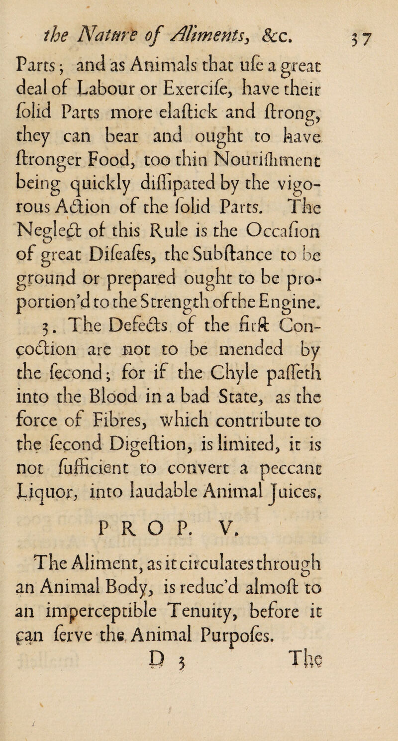 Parts; and as Animals that iifc a great deal of Labour or Exercife, have their folid Parts more elaifick and ffrong, they can bear and ought to have ftronger Food, too thin Nourilhmenc being quickly diflipated by the vigo¬ rous Action of the folid Parts. The I NeglesSl of this Rule is the Occafion of great Dileafts, the Subftance to be ground or prepared ought to be pro¬ portion’d to the Strength ofthe Engine. 3. The Defects of the firft Con- co(5lion are not to be mended by the fecond; for if the Chyle palleth into the Blood in a bad State, as the force of Fibres, which contribute to the (econd Digeftion, is limited, it is not fufKcient to convert a peccant Liquor, into laudable Animal Juices, P R O P. V. The Aliment, as it circulates through an Animal Body, is reduc’d almoft to an imperceptible Tenuity, before it pan ferve the. Animal Purpofes. D 5 The