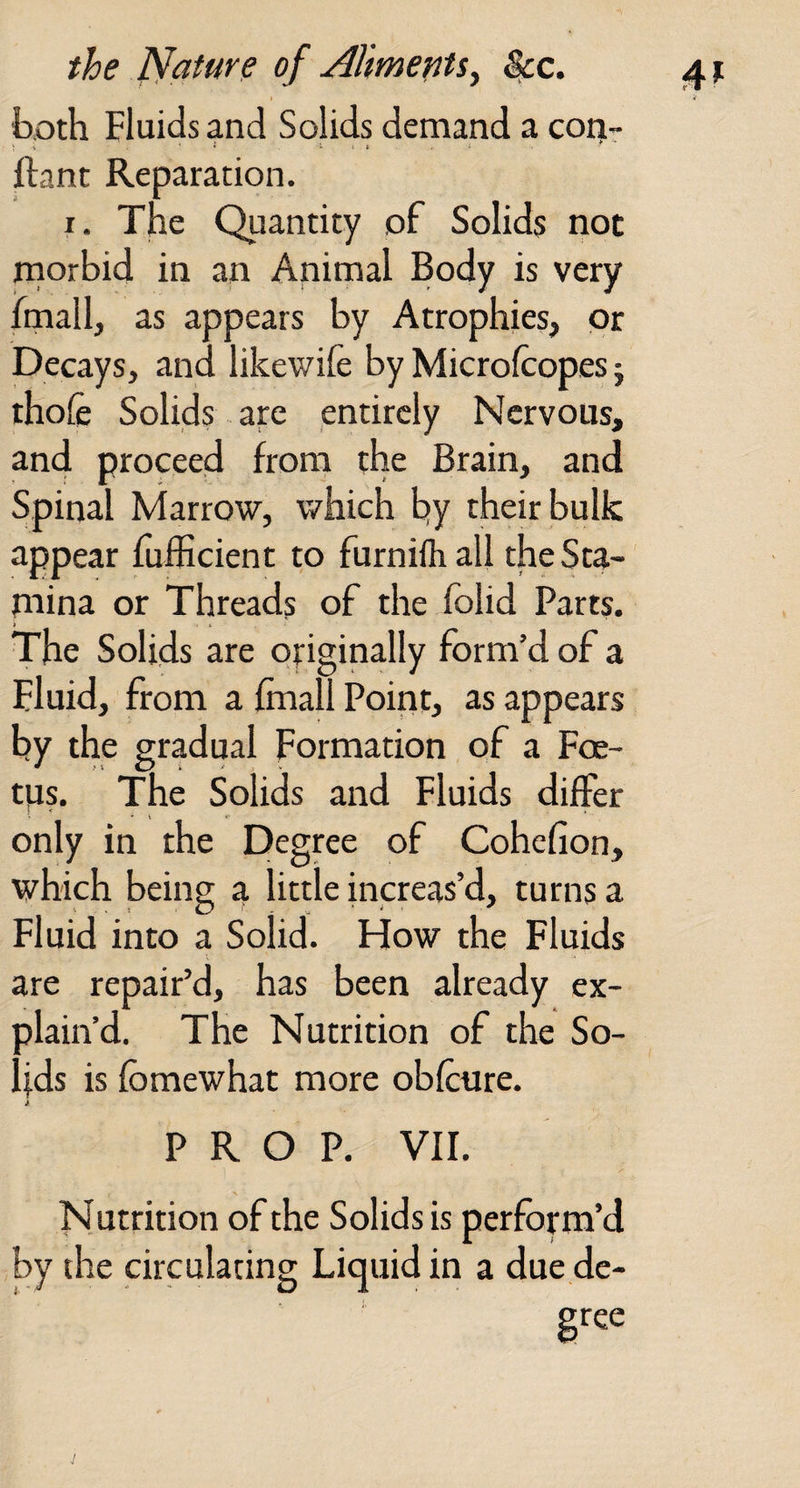 both Fluids and Solids demand a coi^r llant Reparation. I. The Quantity of Solids not morbid in an Animal Body is very fmall, as appears by Atrophies, or Decays, and likewife by Microlcopes; thole Solids are entirely Nervous, and proceed from the Brain, and Spinal Marrow, which hy their bulk appear fufficient to furnilhall theSta- rnina or Threads of the Iblid Parts. The Solids are originally form’d of a Fluid, from a fmall Point, as appears by the gradual Formation of a Foe¬ tus. The Solids and Fluids differ only in the Degree of Cohclion, which being a little increas’d, turns a Fluid into a Solid. FFow the Fluids are repair’d, has been already ex¬ plain’d. The Nutrition of the So¬ lids is fbmewhat more oblcure. PROP. VII. Nutrition of the Solids is perform’d by die circulating Liquid in a due de- gtee