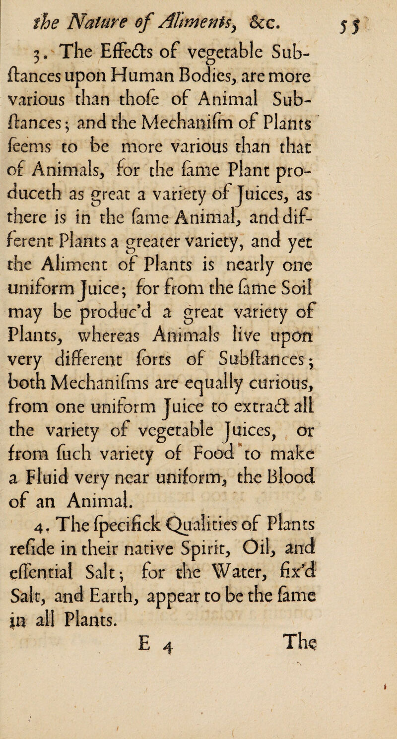 3. The EfFeds of vegetable Sub- ftances upon Human Bodies, are more various than thofe of Animal Sub- ftances; and the Mechaniim of Plants ieems to be more various than that of Animals, for the fame Plant pro- duceth as great a variety of Juices, as there is in the fame Animal, and dif¬ ferent Plants a greater variety, and yet the Aliment of Plants is nearly one uniform Juice; for from the Came Soil may be produc’d a great variety of Plants, whereas Animals live upon very different forts of Subffances; both Mechanifms are equally curious, from one uniform Juice to extra6l: all the variety of vegetable Juices, or from fuch variety of Food’to make a Fluid very near uniform, the Blood of an Animal. 4, The fpecifick Qualities of Plants refide in their native Spirit, Oil, and efTential Salt; for the Water, fix^d: Salt, and Earth, appear to be the fame in all Plants.