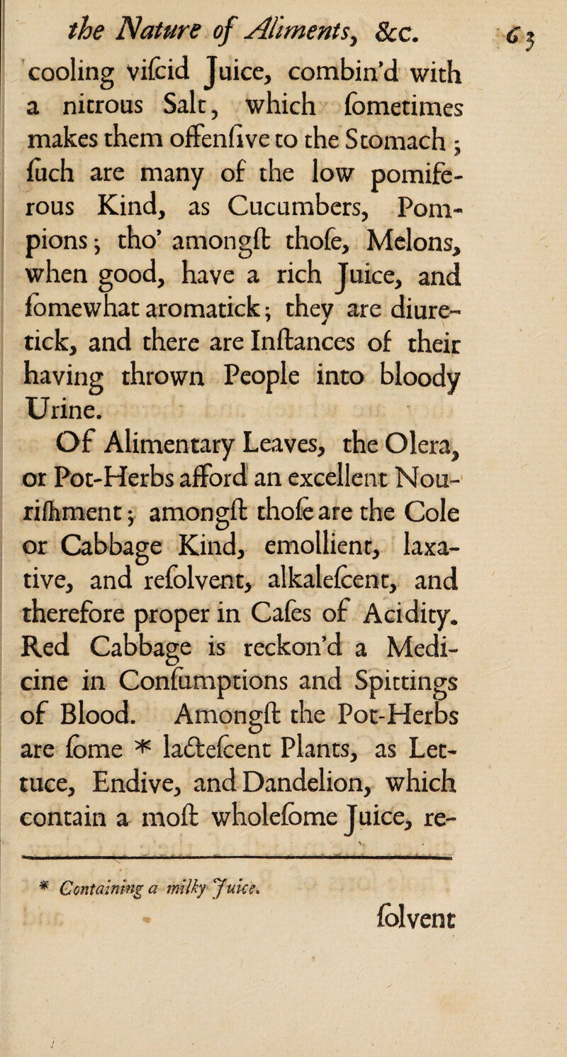 cooling vifcid Juice, combin’d' with a nitrous Salt, which fometimes makes them offenfive to the Stomach ; fuch are many of the low pomife- rous Kind, as Cucumbers, Pom- pions j tho’ amongft thofe. Melons, when good, have a rich Juice, and iomewhat aromatick; they are diure- tick, and there are Inftances of their having thrown People into bloody Urine. Of Alimentary Leaves, the Olera, or Pot-Herbs afford an excellent Nou-' rifhment; amongfl thofe are the Cole or Cabbage Kind, emollient, laxa¬ tive, and refolvent, alkalefeent, and therefore proper in Cafes of Acidity. Red Cabbage is reckon’d a Medi¬ cine in Confumptions and Spittings of Blood. Amongft the Pot-Herbs are feme ^ laftefeent Plants, as Let¬ tuce, Endive, and Dandelion, which contain a moft wholefbme Juice, re- * Containing a milky Juke* fblvent