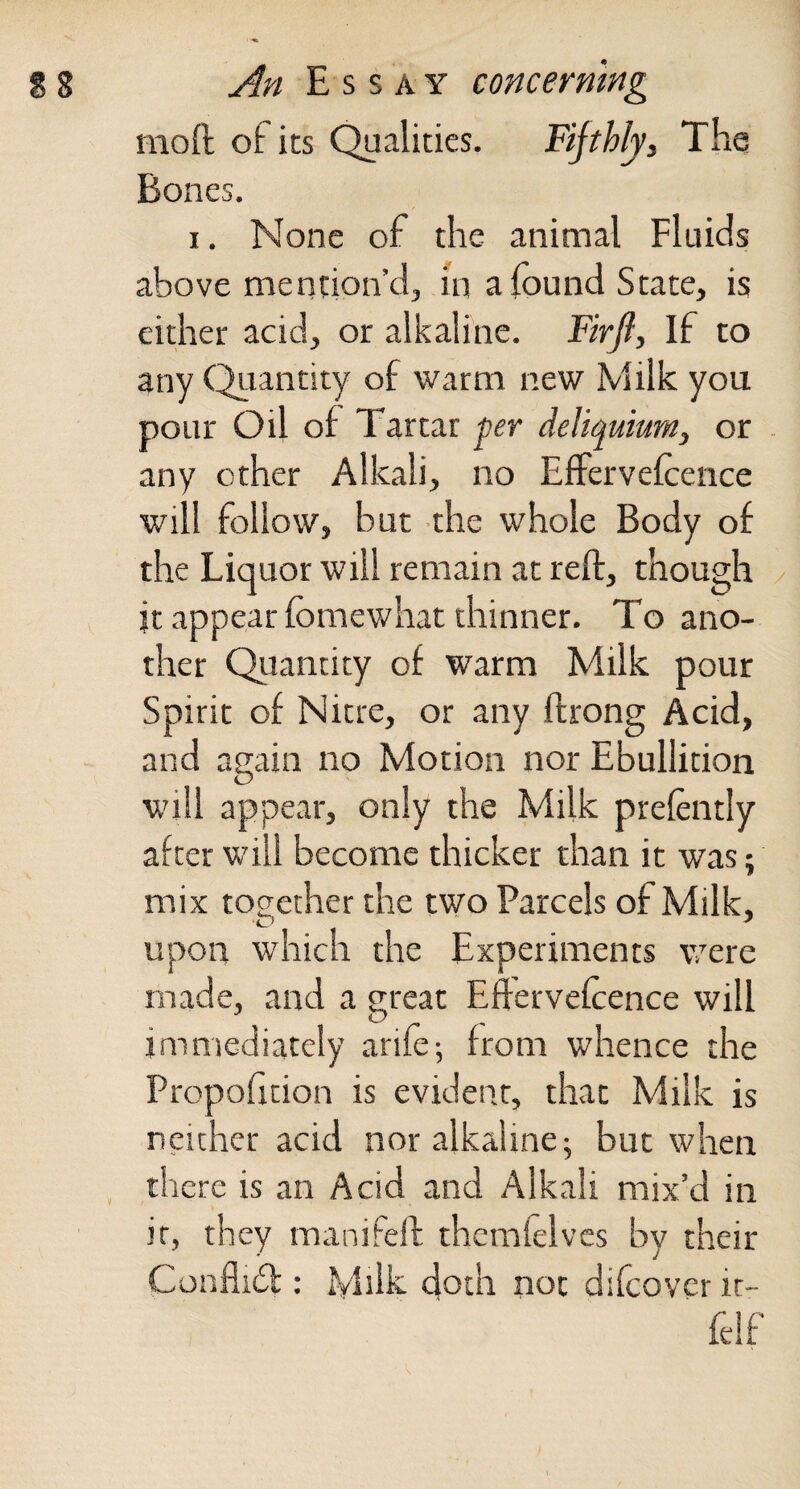 moft of its Qualities. Fifthly, The Bones. I. None of the animal Fluids above mention’d, in a found State, is either acid, or alkaline. Firjl, If to any (^lantity of warm new Milk you pour Oil of Tartar per deliquium, or any other Alkali, no ElFervelcence will follow, but the whole Body of the Liquor will remain at reft, though it appear Ibmewhat thinner. To ano¬ ther Quantity of warm Milk pour Spirit of Nitre, or any ftrong Acid, and again no Motion nor Ebullition will appear, only the Milk prefently after will become thicker than it was; mix together the two Parcels of Milk, upon which the Experiments were made, and a great Efterveftence will immediately arife; from whence the Propofition is evident, that Milk is neither acid nor alkaline 5 but when there is an Acid and Alkali mix’d in it, they manifeft thcmlelvcs by their Confii6l: Milk doth not difcover it- felf