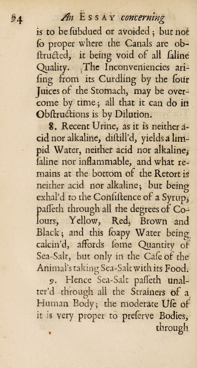 , f ■; j^n Essay concerning is to be fubdued or avoided 5 but nofc Co proper where the Canals are ob- ftru£led, it being void of all laline Quality. ^The Inconveiliencies ari- fing from its Curdling by the four Juices of the Stomach, may be over¬ come by time 5 all that it can do in Obftrudions is by Dilution. 8. Recent Urine, as it is neither a- cid nor alkaline, diftill’d, yields a linl- pid Water, neither acid nor alkalinej faline nor inflammable, and what re¬ mains at the bottom of the Retort is neither acid nor alkaline; but being exhal’d to the Cohfiftence of a Syrupy pafleth through all the degrees of Co¬ lours, Yellow, Red, Brown and Black; and this fbapy Water beings calcin’d, affords fome Quantity of Sea-Salt, but only in the Cafe of the Animal’s taking Sea-Salt with its Food; p. Hence Sea-Salt pafleth unal¬ ter’d through all the Strainers of a Human Body; the moderate Ufe of it is very proper to preferve Bodies; through