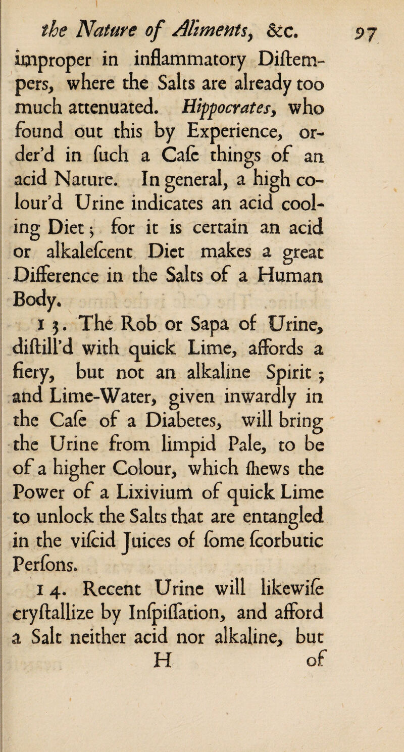 improper in inflammatory Diftem- pers, where the Salts are already too much attenuated. Hippocratesy who found out this by Experience, or¬ der’d in fuch a Cafe things of an acid Nature. In general, a high co¬ lour’d Urine indicates an acid cool¬ ing Diet i for it is certain an acid or alkalefcent Diet makes a great Difference in the Salts of a Human Body. I 5. The Rob or Sapa of Urine, diftill’d with quick Lime, affords a fiery, but not an alkaline Spirit; and Lime-Water, given inwardly in the Cafe of a Diabetes, will bring the Urine from limpid Pale, to be of a higher Colour, which fliews the Power of a Lixivium of quick Lime to unlock the Salts that are entangled in the vifcid Juices of fome fcorbutic Perfons. 14. Recent Urine will likewife cryftallize by Infpiffation, and afford a Salt neither acid nor alkaline, but H of