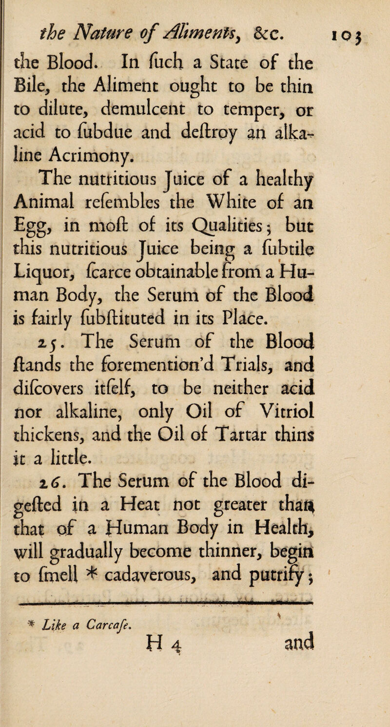 1 the Nature of Aliments^ &c. the Blood. In liich a State of the Bile, the Aliment ought to be thin to dilute, demulcent to temper, or acid to fubdue and deftroy an alka^ line Acrimony. The nutritious Juice of a healthy Animal refembles the White of an Egg, in moft of its Qualities; but this nutritious Juice being a fubrile Liquor, Icarce obtainable from a Hu¬ man Body, the Serum of the Blood is fairly fubftituted in its Place. zj. The Serum of the Blood Hands the foremention’d Trials, and dilcovers itftlf, to be neither acid nor alkaline, only Oil of Vitriol thickens, and the Oil of Tartar thins it a little. The Serum of the Blood di- gefted in a Heat not greater thafli that of a Human Body in Health, will gradually become thinner, begin to fmell * cadaverous, and putrify; ; ... ..I.:.. S ^ Like a Car cafe, H 4 and i