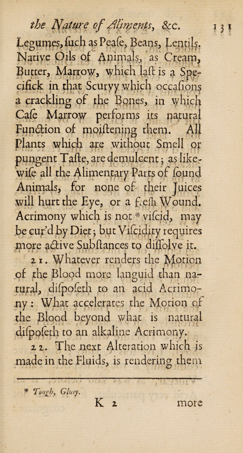 Legumes, (uch as Peafe, Beans, Lentils, Native Oils of Animals, as Cream, Butter, lylarroyr, which laft is a Spe- cifick in that Scuryy which occafions a crackling of the Egnes, in which Cafe Marrow perfprrns its patural Fundion of naoiftenipg them. All plants which are without Srnell pi: pungent Tafte, are demulcent; as like.- wife all the Alimentary Parts of fopnd Animals, for none of their Juices will hurt the Eye, or a f.efli'^ound. Acrimony which is not * vifcid, may .be cur’d by Diet; but Vifcidity requires more adive Subffances to dilTolve it. ^ It. Whatever renders the Motion of the Blood more languid than na- rural, difpofefo to an acid Acrimo¬ ny : What accelerates the Morion of the Blood beyond what is natural difpofeth to an alkaline Acrimony. z z. The next Alteration which is made in the Fluids, is rendering them K z ^ Toughy Gluey, more