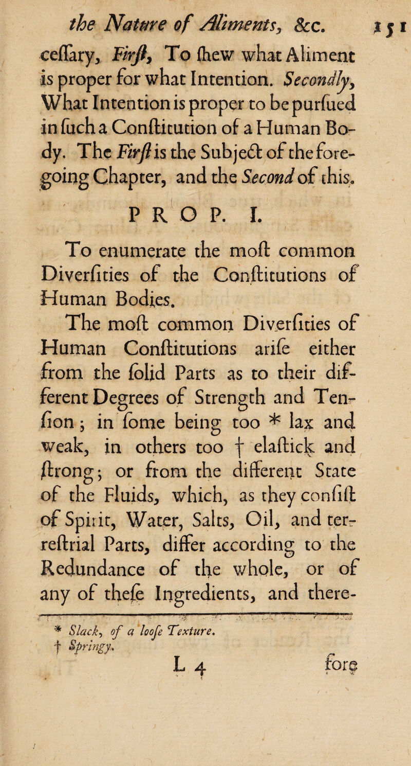 ceflary, To {hew what Aliment is proper for what Intention. Secondly, What Intention is proper to be purfued in Inch a Conftitution of a Human Bo¬ dy. The Firjl is the Subje6t ( dF the fore¬ going Chapter, and the Second of this. P R O P. I. To enumerate the moft common Diverfitics of the Con.ftitutions of Human Bodies. The moft common Diverfities of Human Conftitutions arile either from the Iblid Parts as to their dif¬ ferent Degrees of Strength and Teiir- fion; in Ibme being too * la^ and weak, in others too f elaftic^ and ftrong; or from the different State of the Fluids, which, as they confift of Spirit, Water, Salts, Oil, and tetr reftrial Parts, differ according to the Redundance of the whole, or of any of thefe Ingredients, and there- * Slack-, of a loofe Texture, f Springy., L 4 fore