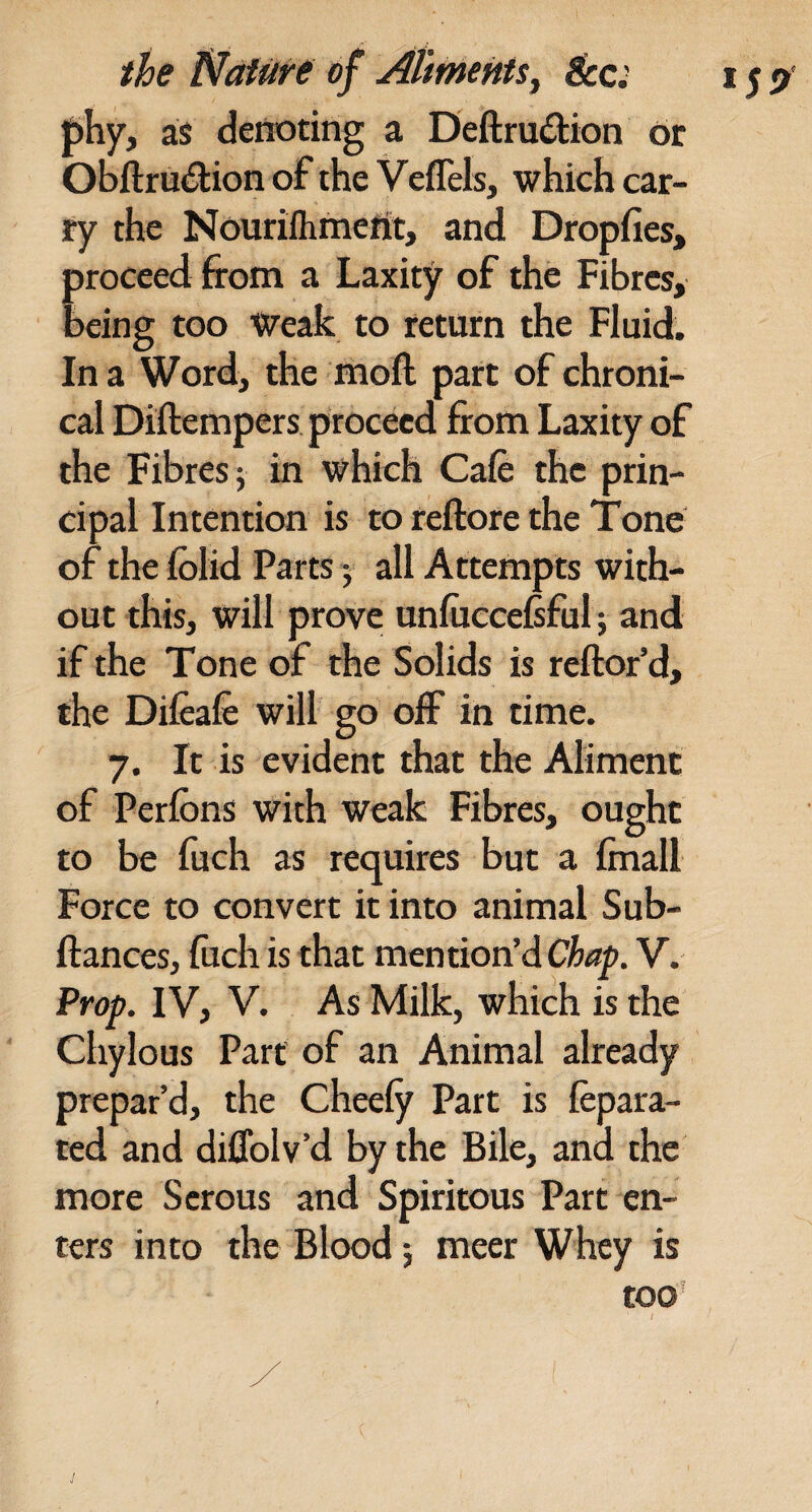 P^Vy as denoting a Deftruilion or Obftru^lion of the Veflels, which car¬ ry the Nourilhmcfit, and Dropfies, proceed from a Laxity of the Fibres, being too Weak to return the Fluid. In a Word, the moft part of chroni¬ cal Diftempers proceed from Laxity of the Fibres j in which Cafe the prin¬ cipal Intention is to reftore the Tone of the Iblid Parts 5 all Attempts with¬ out this, will prove unfuccelsful; and if the Tone of the Solids is reftor’d, the Difcafe will go off in time. 7. It is evident that the Aliment of Perfeins with weak Fibres, ought to be fuch as requires but a finall Force to convert it into animal Sub- ftances, luch is that mention’d V. Prop. IV, V. As Milk, which is the Chylous Parr of an Animal already prepar’d, the Cheely Part is fepara- ted and diffolv’d by the Bile, and the more Serous and Spiritous Part en¬ ters into the Blood; meet Whey is tOO'