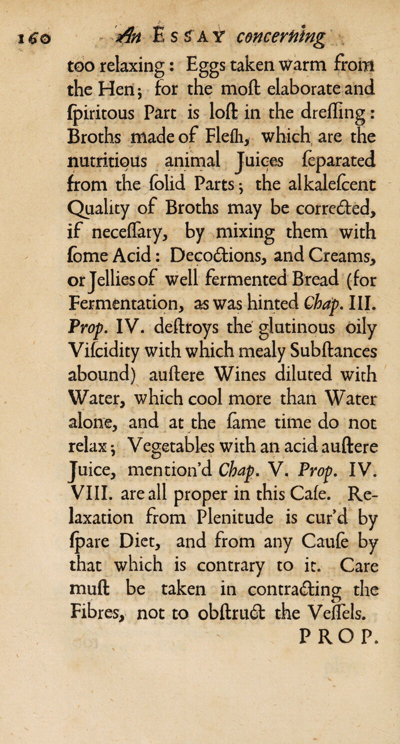 too relaxing; Eggs taken warm from the Hen; for the moft elaborate and Q)iritous Part is loft in the drefling: Broths made of Flefli, which, are the nutritious animal Tuices feparated from the folid Parts; the alkalefcent Quality of Broths may be corrected, if neceflary, by mixing them with fbme Acid: Deco£lions, and Creams, or Jellies of well fermented Bread (for Fermentation, as was hinted Chap. III. Prop. IV. deftroys the glutinous oily Vifcidity with which mealy Subftances abound) auftere Wines diluted with Water, which cool more than Water alone, and at the fame time do not relax; Vegetables with an acid auftere Juice, mention’d Chap. V. Prop. IV. VIII. are all proper in this Cafe. Re¬ laxation from Plenitude is cur’d by (pare Diet, and from any Caufe by that which is contrary to it. Care muft be taken in contraifting the Fibres, not to obftru6t the Velfels. PROP.