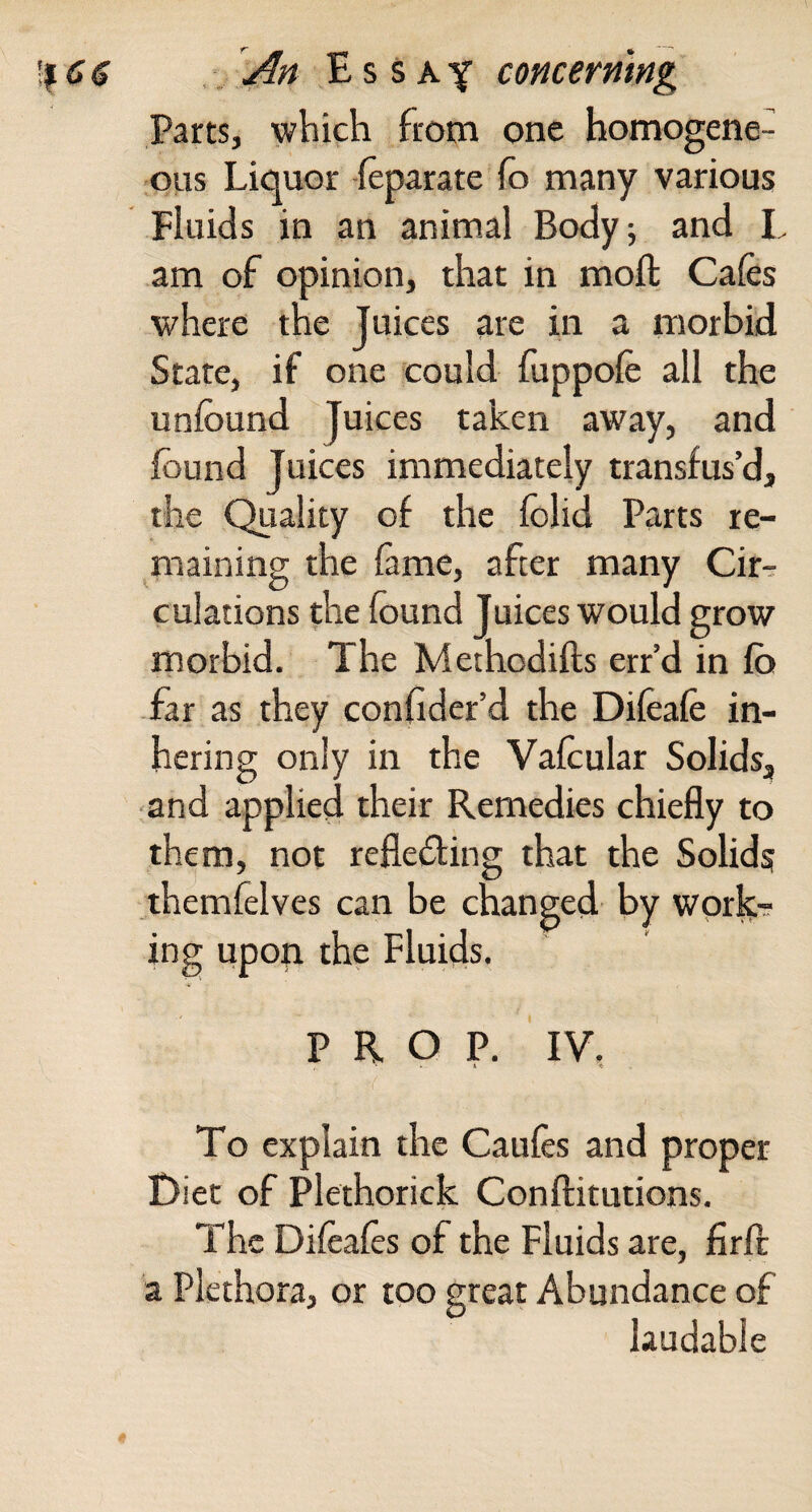 ,, An E s s Aconcerning Parts, which from one homogene¬ ous Liquor feparate fo many various Fluids in an animal Body; and L am of opinion, that in moft Cafes where the Juices are in a morbid State, if one could fuppofe all the unfound Juices taken away, and found Juices immediately transfus’d, the Quality of the folid Parts re- ^maining the fame, after many Cir¬ culations che found Juices would grow morbid. The Methodifts err’d in fb far as they confeder’d the Difeafe in¬ hering only in the Vafcular Solids, and appliegl their Remedies chiefly to them, not refleding that the Solids themfelves can be changed by worfe-? ing upon the Fluids. PROP. IV. 1 « To explain the Caufes and proper Diet of Plethorick Conftitutions. The Difeafes of the Fluids are, firfl: a Plethora, or too great Abundance of laudable