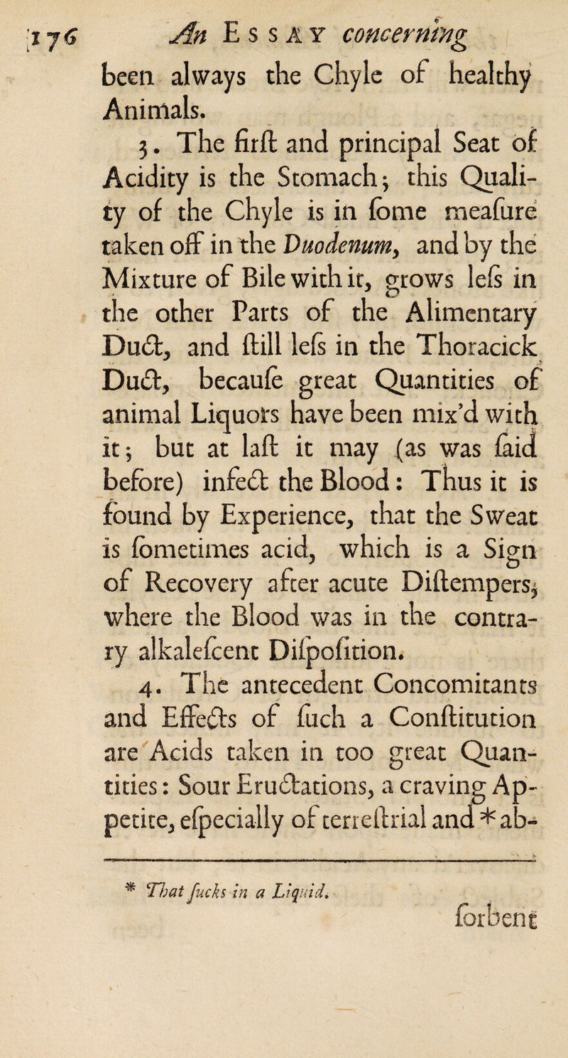 been always the Chyle of healthy Animals. 3. The firft and principal Seat of Acidity is the Stomach; this Quali¬ ty of the chyle is in fome meafure taken off in the Duodenum, and by the Mixture of Bile with it, grows left in the other Parts of the Alimentary Dud:, and ftill left in the Thoracick Dud, becaufe great Quantities of animal Liquors have been mix’d wkh it; but at laft it may fas was (aid before) infed the Blood; Thus it is found by Experience, that the Sweat is fometimes acid, which is a Sign of Recovery after acute Diftempers; where the Blood was in the contra¬ ry alkalefcent DUpofition. 4. The antecedent Concomitants and EiFeds of fuch a Conftitution are Acids taken in too great Quan¬ tities : Sour Erudations, a craving Ap¬ petite, eipecially of terreftriai and * ab- ^ ^rjjat fucks in a Liquids forbent