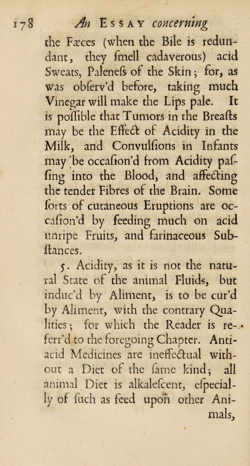 the Farces (when the Bile is redun¬ dant, they fmell cadaverous) acid Sweats, Palenefe of the Skin; for, as was oblerv’d before, taking much Vinegar will make the Lips pale. It is poffible that Tumors in the Breafts may be the Effedt of Acidity in the Milk, and Convulfions in Infants may 'be occafion’d from Acidity paf- fing into the Blood, and affedring the tender Fibres of the Brain. Some forts of cutaneous Eruptions are oc- cafion’d by feeding much on acid unripe Fruits, and farinaceous Sub- ftances, 5. Acidity, as it is not the natu¬ ral State of the animal Fluids, but induc’d by Aliment, is to be cur’d by Aliment, with the contrary Qua¬ lities ; for which the Reader is re-.- ferr’d to the foregoing Chapter. Anti- acid Medicines are ineffedual with¬ out a Diet of the fame kind; all animal Diet is alkalelcent, efoecial- ly of filch as feed upon other Ani¬ mals,