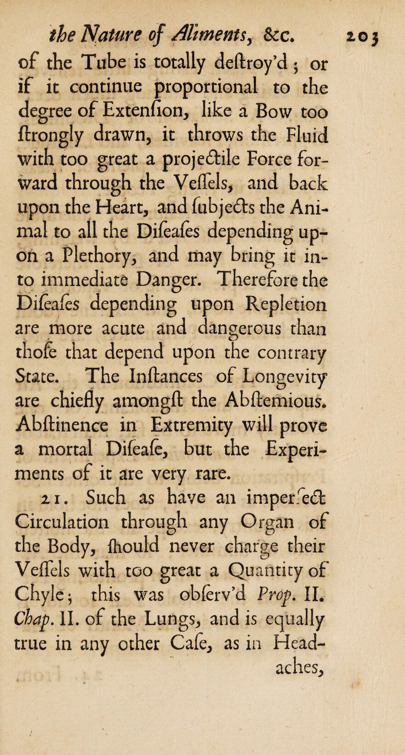 of the Tube is totally deftroy’d • or if it continue proportional to the degree of Extenfion, like a Bow too ftrongly drawn, it throws the Fluid with too great a projedile Force for¬ ward through the Veifels, and back upon the Ideart, and fubjeds the Ani¬ mal to all the Diieaies depending up¬ on a Plethory, and may bring it in¬ to immediate Danger. Therefore the Diieaies depending upon Repletion are more acute and dangerous than thofe that depend upon the contrary State. The Inftances of Longevity are chiefly amongft the Abflemious. Abflinence in Extremity will prove a mortal Difeafe, but the Experi¬ ments of it are very rare. zi. Such as have an imperfed Circulation through any Organ of the Body, fliould never charge their Veflels with too great a Quantity of Chyle; this was obferv’d Frof. IL chap. II. of the Lungs, and is equally true in any other Cafe, as in Head- V
