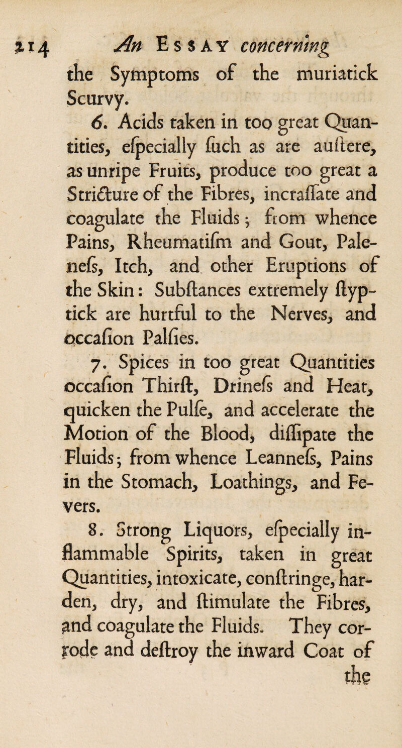 the Symptoms of the muriatick Scurvy. 6. Acids taken in too great Quan¬ tities, efpecially fiich as are aui'tere, as unripe Fruits, produce too great a Striditure of the Fibres, incraflate and coagulate the Fluids; from whence Pains, Rheumatifm and Gout, Pale- nels. Itch, and other Eruptions of the Skin: Subftanccs extremely Hyp- tick are hurtful to the Nerves, and occafion Palfies. 7. Spices in too great Quantities occafion Thirft, Drinefi and Hear, quicken the Pulfe, and accelerate the Motion of the Blood> diffipate the Fluids; from whence Leannels, Pains in the Stomach, Loathings, and Fe¬ vers. 8. Strong Liquors, efpecially in¬ flammable Spirits, taken in great Quantities, intoxicate, conftringe, har¬ den, dry, and ftimulate the Fibres, ^nd coagulate the Fluids. They cor- yodc and deftroy the inward Coat of