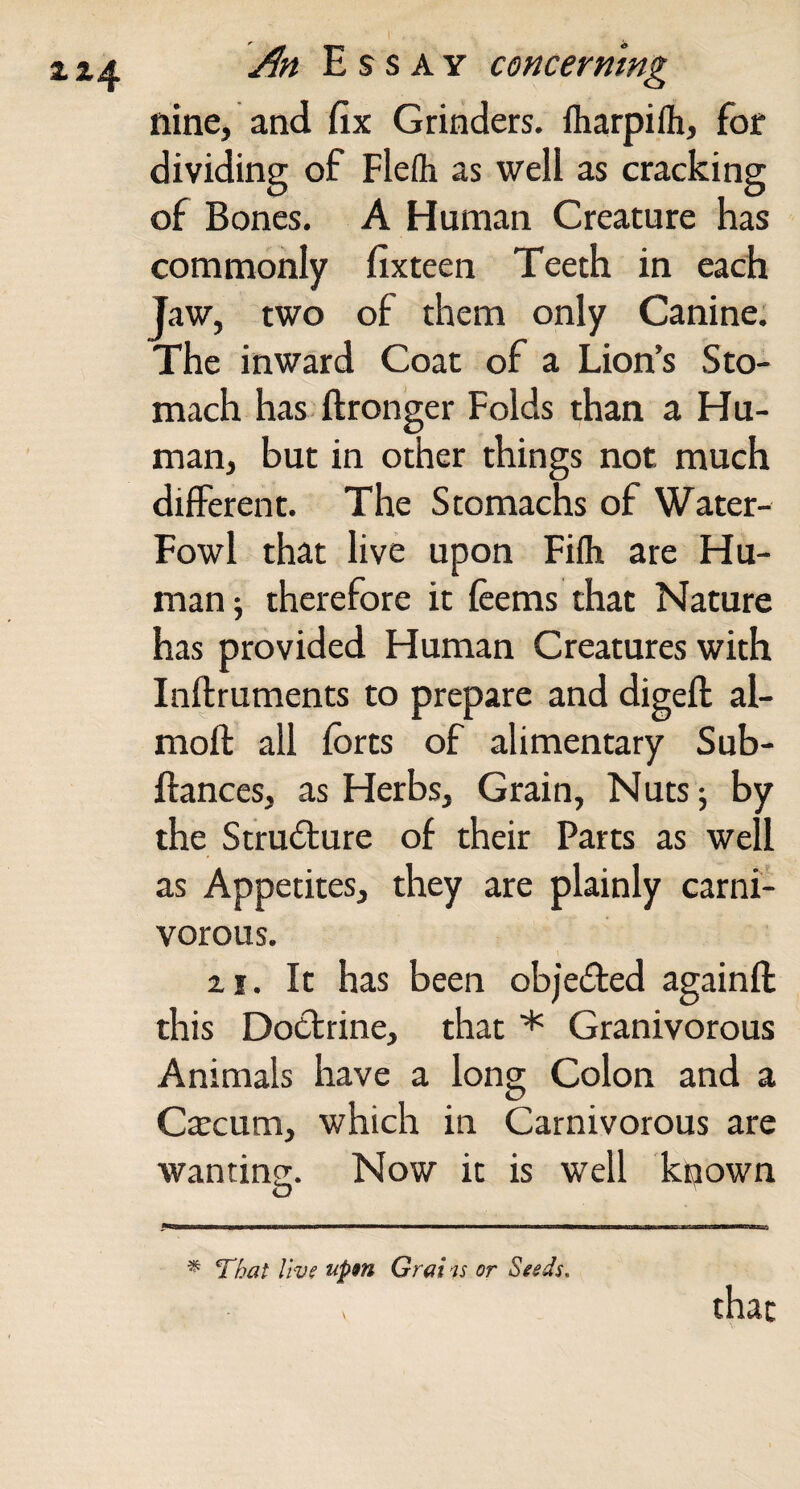 nine, and fix Grinders, fliarpifh, for dividing of Flefti as well as cracking of Bones. A Human Creature has commonly fixteen Teeth in each Jaw, two of them only Canine. The inward Coat of a Lion’s Sto¬ mach has ftronger Folds than a Hu¬ man, but in other things not much different. The Stomachs of Water- Fowl that live upon Fifli are Hu¬ man 5 therefore it fcems that Nature has provided Human Creatures with Inftruments to prepare and digeft al- mofl: all forts of alimentary Sub- ftances, as Herbs, Grain, Nutsj by the Strudlure of their Parts as well as Appetites, they are plainly carni¬ vorous. 2.1. It has been objected againft this Doctrine, that * Granivorous Animals have a long Colon and a Crecum, which in Carnivorous are wanting;. Now it is well known O ^ That live apm Grai is or Seeds. that