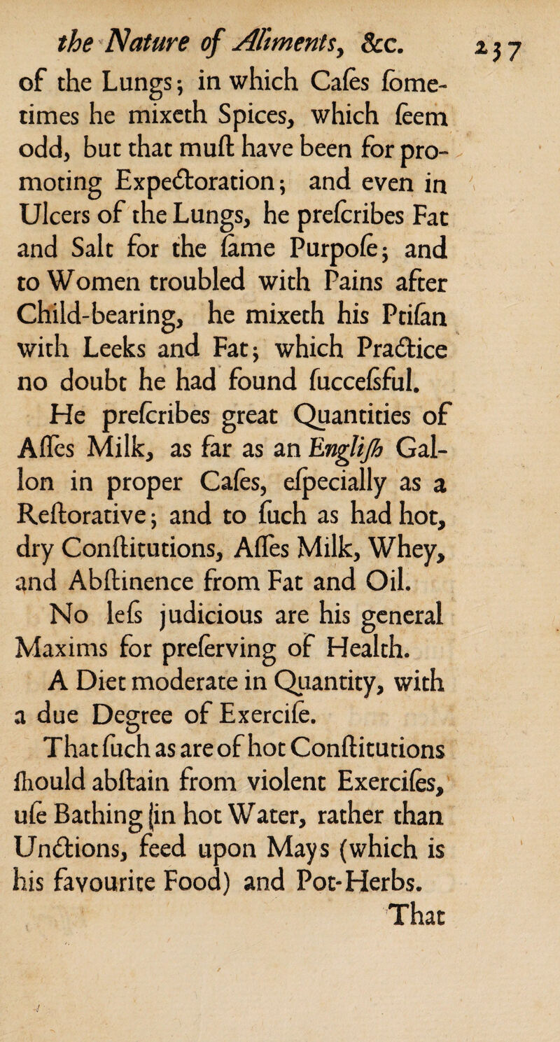 of the Lungs 5 in which Cafes fbme- times he mixcth Spices, which feem odd, but that muft have been for pro- - moting Expectoration; and even in ' Ulcers of the Lungs, he prefcribes Fat and Salt for the Sinie Purpofe; and to Women troubled with Pains after Child-bearing, he mixeth his Ptilan with Leeks and Fat; which Practice no doubt he had found fuccefsful. He prefcribes great Quantities of Aflcs Milk, as far as an ErigUjh Gal¬ lon in proper Cafes, elpecially as a Reftorative; and to fuch as had hot, dry Conftitutions, Affes Milk, Whey, and Abftinence from Fat and Oil. No lefe judicious are his general Maxims for preferving of Health. A Diet moderate in Quantity, with a due Degree of Exercife. That fuch as are of hot Conftitutions fliould abftain from violent Exercifes, ufe Bathing (in hot Water, rather than Undions, feed upon Mays (which is his favourite Food) and Pot-Herbs.